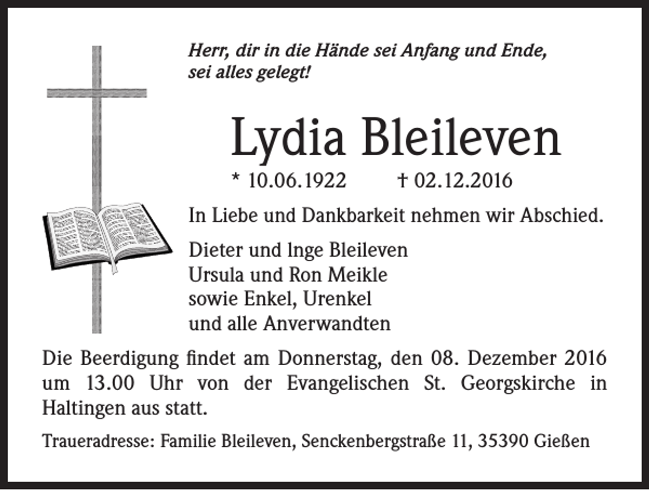 <p>Herr, dir in die Hände sei Anfang und Ende,<br />sei alles gelegt!</p><p>Lydia Bleileven<br />* 10.06.1922</p><p>† 02.12.2016</p><p>In Liebe und Dankbarkeit nehmen wir Abschied.<br />Dieter und lnge Bleileven<br />Ursula und Ron Meikle<br />sowie Enkel, Urenkel<br />und alle Anverwandten<br />Die Beerdigung findet am Donnerstag, den 08. Dezember 2016<br />um 13.00 Uhr von der Evangelischen St. Georgskirche in<br />Haltingen aus statt.<br />Traueradresse: Familie Bleileven, Senckenbergstraße 11, 35390 Gießen</p>