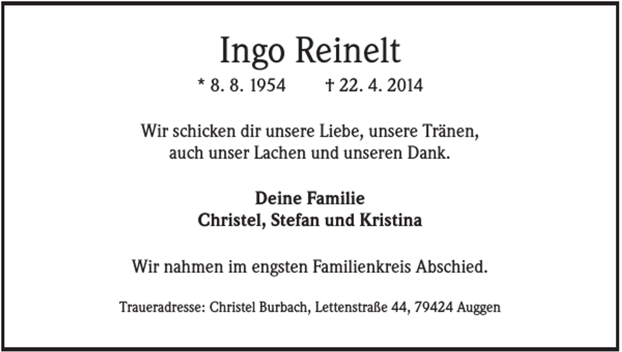 <p>Ingo Reinelt<br />* 8. 8. 1954</p><p>† 22. 4. 2014</p><p>Wir schicken dir unsere Liebe, unsere Tränen,<br />auch unser Lachen und unseren Dank.<br />Deine Familie<br />Christel, Stefan und Kristina<br />Wir nahmen im engsten Familienkreis Abschied.<br />Traueradresse: Christel Burbach, Lettenstraße 44, 79424 Auggen</p>