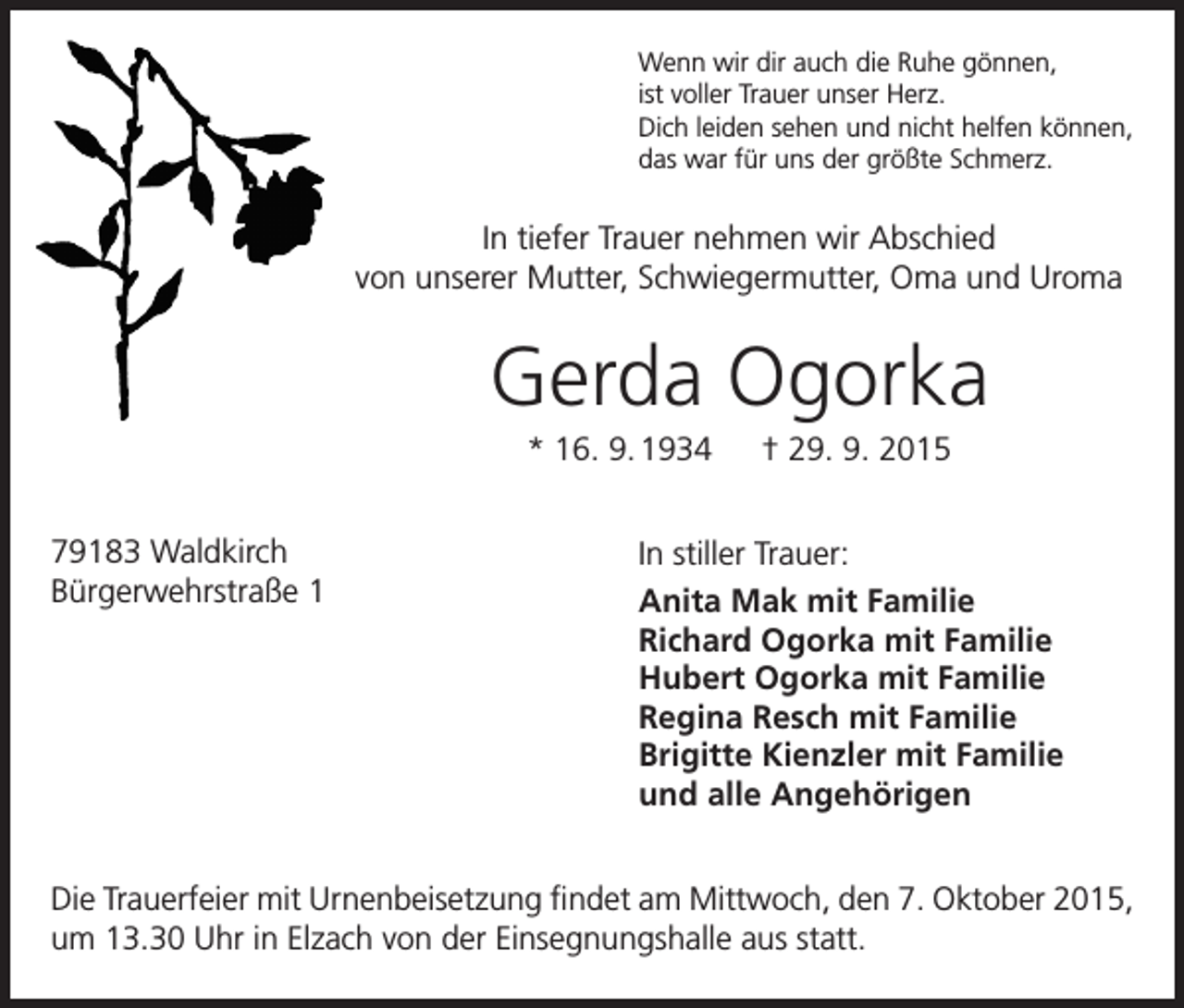 <p>Wenn wir dir auch die Ruhe gönnen,<br />ist voller Trauer unser Herz.<br />Dich leiden sehen und nicht helfen können,<br />das war für uns der größte Schmerz.</p><p>In tiefer Trauer nehmen wir Abschied<br />von unserer Mutter, Schwiegermutter, Oma und Uroma</p><p>Gerda Ogorka<br />* 16. 9. 1934 † 29. 9. 2015<br />79183 Waldkirch<br />Bürgerwehrstraße 1</p><p>In stiller Trauer:<br />Anita Mak mit Familie<br />Richard Ogorka mit Familie<br />Hubert Ogorka mit Familie<br />Regina Resch mit Familie<br />Brigitte Kienzler mit Familie<br />und alle Angehörigen</p><p>Die Trauerfeier mit Urnenbeisetzung findet am Mittwoch, den 7. Oktober 2015,<br />um 13.30 Uhr in Elzach von der Einsegnungshalle aus statt.</p>
