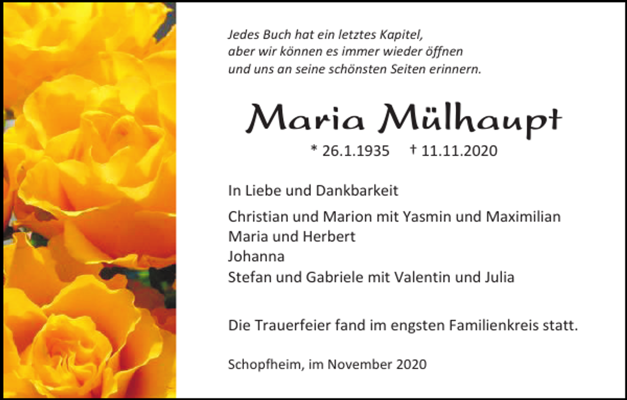 <p>Jedes Buch hat ein letztes Kapitel,<br />aber wir können es immer wieder öffnen<br />und uns an seine schönsten Seiten erinnern.</p><p>Maria Mülhaupt<br />* 26.1.1935</p><p>† 11.11.2020</p><p>In Liebe und Dankbarkeit<br />Christian und Marion mit Yasmin und Maximilian<br />Maria und Herbert<br />Johanna<br />Stefan und Gabriele mit Valentin und Julia<br />Die Trauerfeier fand im engsten Familienkreis statt.<br />Schopfheim, im November 2020</p>