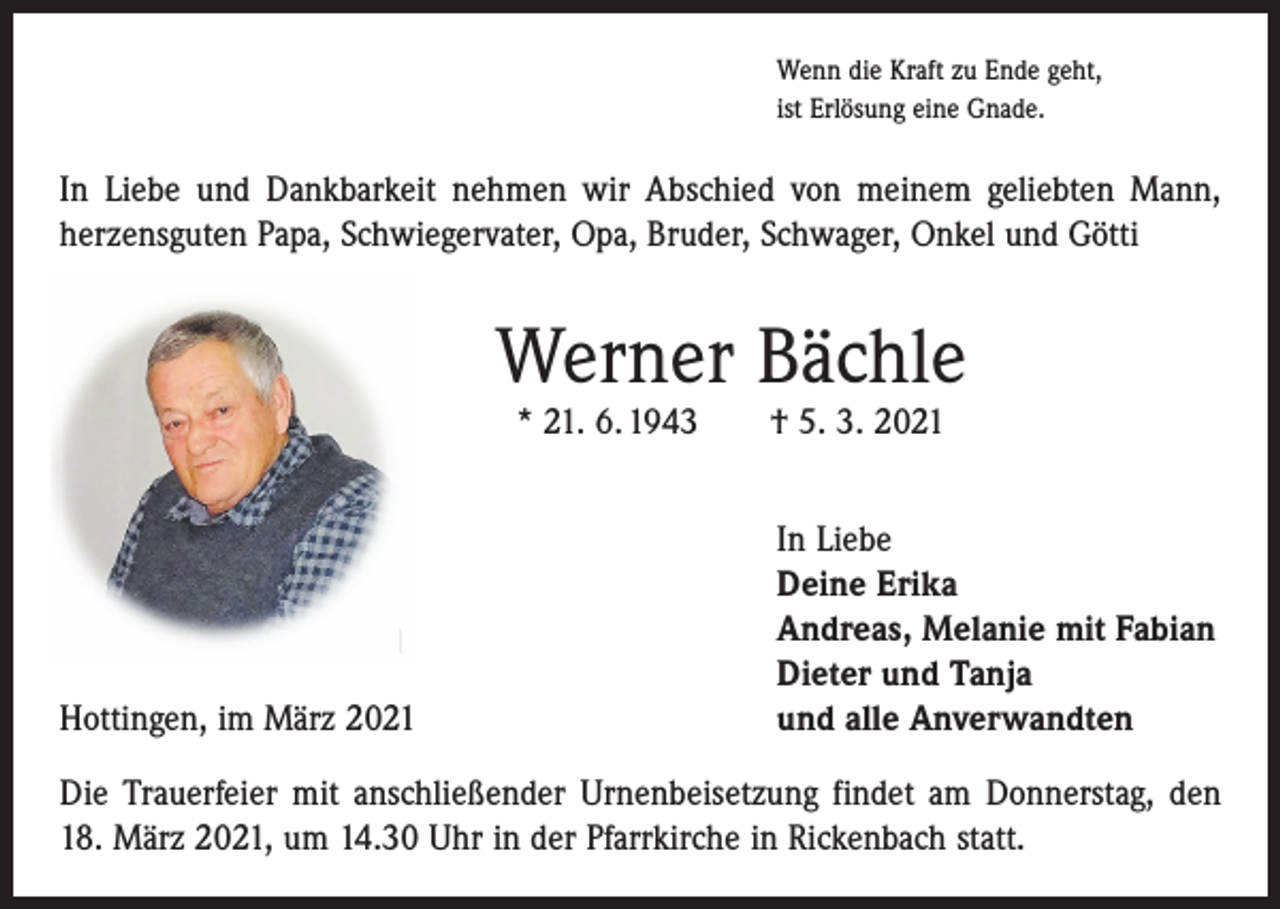 <p>Wenn die Kraft zu Ende geht,<br />ist Erlösung eine Gnade.</p><p>In Liebe und Dankbarkeit nehmen wir Abschied von meinem geliebten Mann,<br />herzensguten Papa, Schwiegervater, Opa, Bruder, Schwager, Onkel und Götti</p><p>Werner Bächle<br />* 21. 6. 1943 † 5. 3. 2021</p><p>Hottingen, im März 2021</p><p>In Liebe<br />Deine Erika<br />Andreas, Melanie mit Fabian<br />Dieter und Tanja<br />und alle Anverwandten</p><p>Die Trauerfeier mit anschließender Urnenbeisetzung findet am Donnerstag, den<br />18. März 2021, um 14.30 Uhr in der Pfarrkirche in Rickenbach statt.</p>