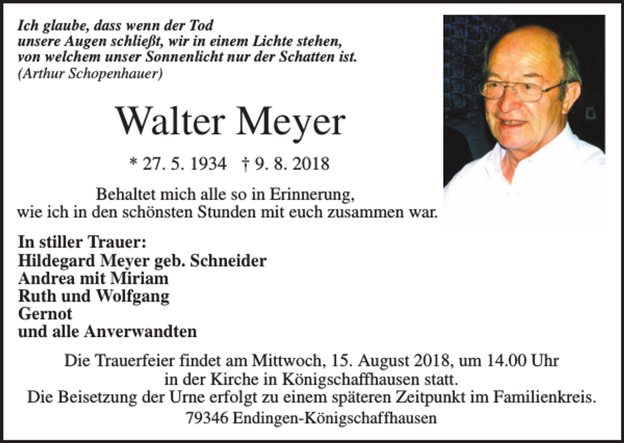 <p>Ich glaube, dass wenn der Tod<br />unsere Augen schließt, wir in einem Lichte stehen,<br />von welchem unser Sonnenlicht nur der Schatten ist.<br />(Arthur Schopenhauer)</p><p>Walter Meyer<br />* 27. 5. 1934 † 9. 8. 2018<br />Behaltet mich alle so in Erinnerung,<br />wie ich in den schönsten Stunden mit euch zusammen war.<br />In stiller Trauer:<br />Hildegard Meyer geb. Schneider<br />Andrea mit Miriam<br />Ruth und Wolfgang<br />Gernot<br />und alle Anverwandten<br />Die Trauerfeier findet am Mittwoch, 15. August 2018, um 14.00 Uhr<br />in der Kirche in Königschaffhausen statt.<br />Die Beisetzung der Urne erfolgt zu einem späteren Zeitpunkt im Familienkreis.<br />79346 Endingen-Königschaffhausen</p>