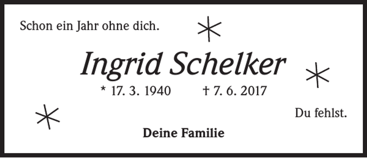 <p>Schon ein Jahr ohne dich.</p><p>Ingrid Schelker<br />* 17. 3. 1940</p><p>† 7. 6. 2017<br />Du fehlst.</p><p>Deine Familie</p>