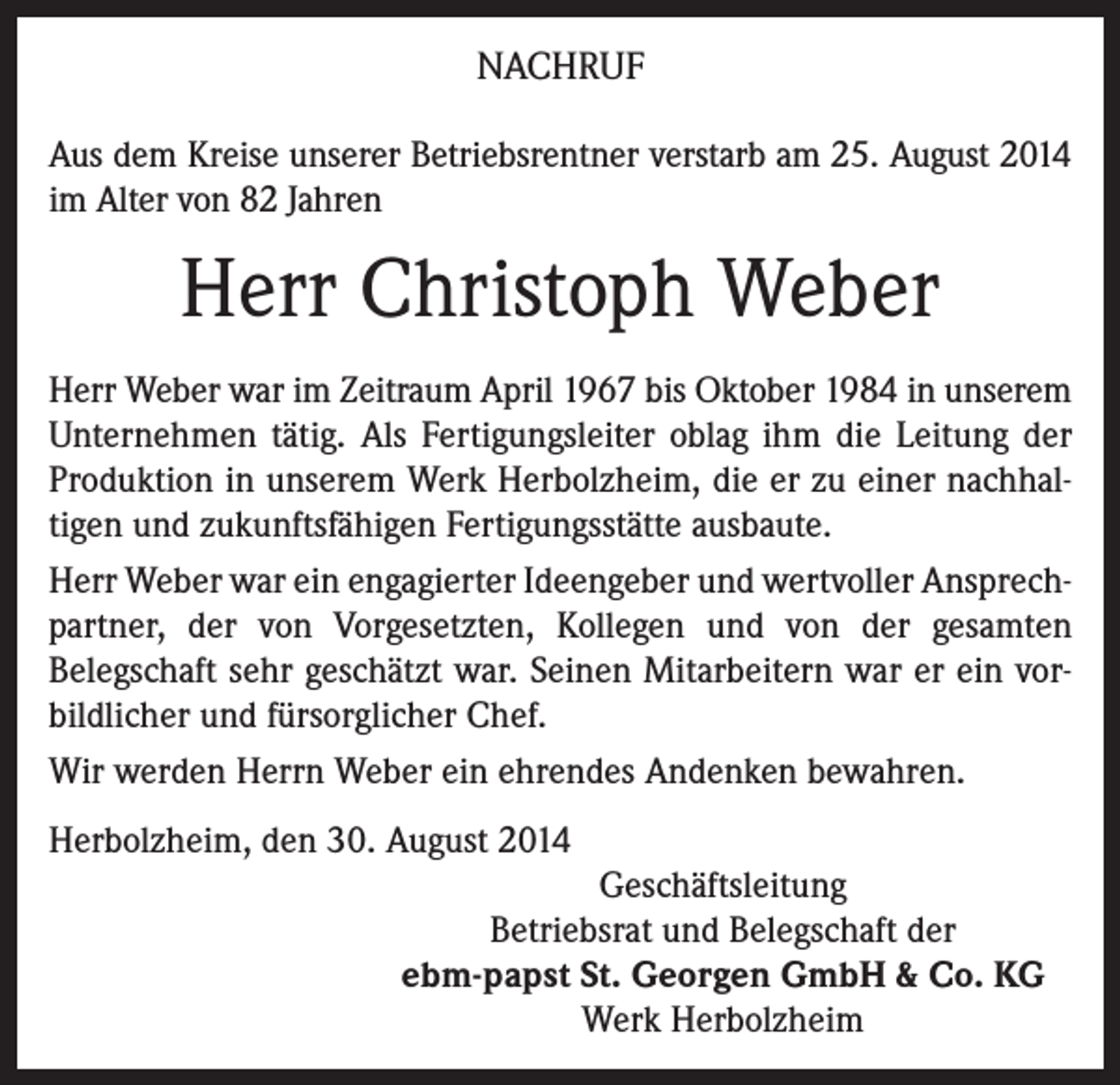 <p>NACHRUF<br />Aus dem Kreise unserer Betriebsrentner verstarb am 25. August 2014<br />im Alter von 82 Jahren</p><p>Herr Christoph Weber<br />Herr Weber war im Zeitraum April 1967 bis Oktober 1984 in unserem<br />Unternehmen tätig. Als Fertigungsleiter oblag ihm die Leitung der<br />Produktion in unserem Werk Herbolzheim, die er zu einer nachhaltigen und zukunftsfähigen Fertigungsstätte ausbaute.<br />Herr Weber war ein engagierter Ideengeber und wertvoller Ansprechpartner, der von Vorgesetzten, Kollegen und von der gesamten<br />Belegschaft sehr geschätzt war. Seinen Mitarbeitern war er ein vorbildlicher und fürsorglicher Chef.<br />Wir werden Herrn Weber ein ehrendes Andenken bewahren.<br />Herbolzheim, den 30. August 2014<br />Geschäftsleitung<br />Betriebsrat und Belegschaft der<br />ebm-papst St. Georgen GmbH &amp; Co. KG<br />Werk Herbolzheim</p>