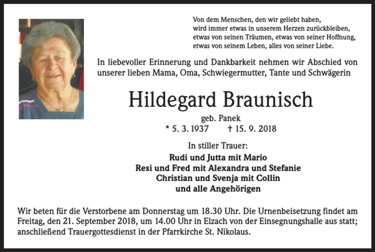 <p>Von dem Menschen, den wir geliebt haben,<br />wird immer etwas in unserem Herzen zurückbleiben,<br />etwas von seinen Träumen, etwas von seiner Hoffnung,<br />etwas von seinem Leben, alles von seiner Liebe.</p><p>In liebevoller Erinnerung und Dankbarkeit nehmen wir Abschied von<br />unserer lieben Mama, Oma, Schwiegermutter, Tante und Schwägerin</p><p>Hildegard Braunisch<br />geb. Panek<br />* 5. 3. 1937 † 15. 9. 2018<br />In stiller Trauer:<br />Rudi und Jutta mit Mario<br />Resi und Fred mit Alexandra und Stefanie<br />Christian und Svenja mit Collin<br />und alle Angehörigen<br />Wir beten für die Verstorbene am Donnerstag um 18.30 Uhr. Die Urnenbeisetzung findet am<br />Freitag, den 21. September 2018, um 14.00 Uhr in Elzach von der Einsegnungshalle aus statt;<br />anschließend Trauergottesdienst in der Pfarrkirche St. Nikolaus.</p>