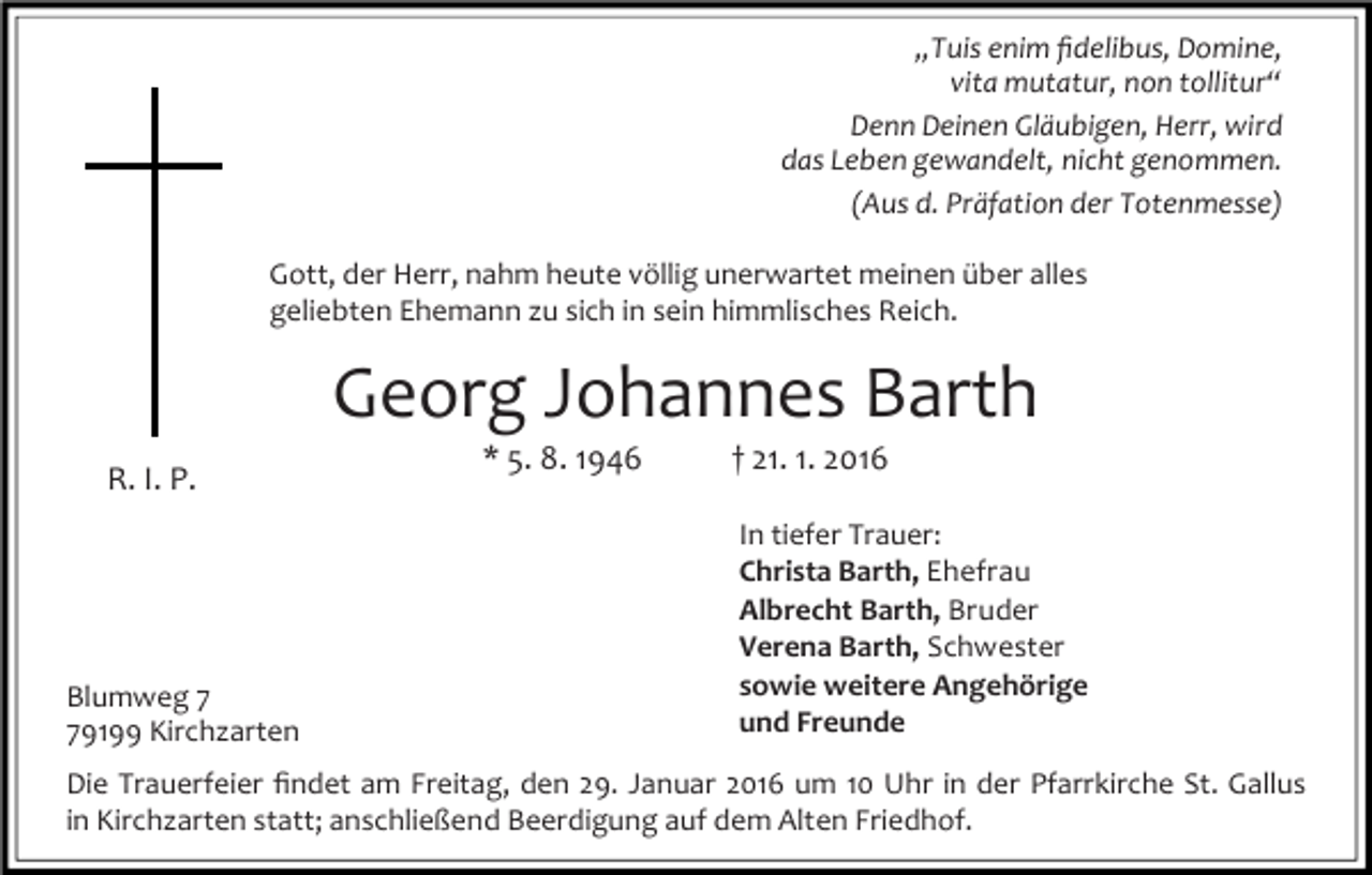 <p>„Tuis enim ﬁdelibus, Domine,<br />vita mutatur, non tollitur“<br />Denn Deinen Gläubigen, Herr, wird<br />das Leben gewandelt, nicht genommen.<br />(Aus d. Präfation der Totenmesse)<br />Gott, der Herr, nahm heute völlig unerwartet meinen über alles<br />geliebten Ehemann zu sich in sein himmlisches Reich.</p><p>Georg Johannes Barth<br />R. I. P.</p><p>Blumweg 9199 Kirchzarten</p><p>* 5. 8. 1946</p><p>† 21. 1. 2016</p><p>In tiefer Trauer:<br />Christa Barth, Ehefrau<br />Albrecht Barth, Bruder<br />Verena Barth, Schwester<br />sowie weitere Angehörige<br />und Freunde</p><p>Die Trauerfeier ﬁndet am Freitag, den 29. Januar 2016 um 10 Uhr in der Pfarrkirche St. Gallus<br />in Kirchzarten statt; anschließend Beerdigung auf dem Alten Friedhof.</p>