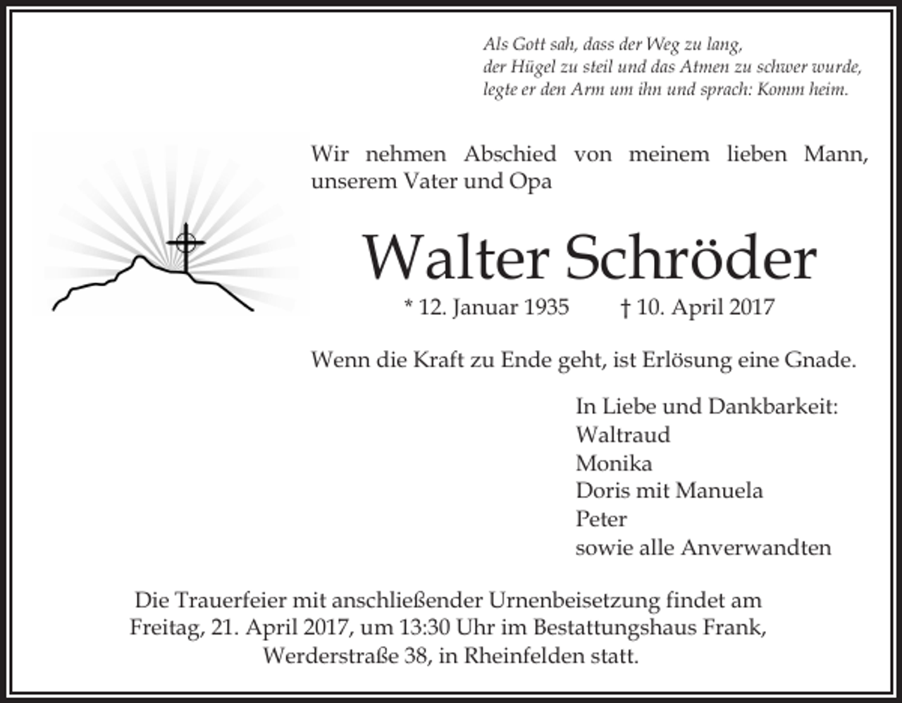 <p>Als Gott sah, dass der Weg zu lang,<br />der Hügel zu steil und das Atmen zu schwer wurde,<br />legte er den Arm um ihn und sprach: Komm heim.</p><p>Wir nehmen Abschied von meinem lieben Mann,<br />unserem Vater und Opa</p><p>Walter Schröder<br />* 12. Januar 1935</p><p>† 10. April 2017</p><p>Wenn die Kraft zu Ende geht, ist Erlösung eine Gnade.<br />In Liebe und Dankbarkeit:<br />Waltraud<br />Monika<br />Doris mit Manuela<br />Peter<br />sowie alle Anverwandten<br />Die Trauerfeier mit anschließender Urnenbeisetzung findet am<br />Freitag, 21. April 2017, um 13:30 Uhr im Bestattungshaus Frank,<br />Werderstraße 38, in Rheinfelden statt.</p>