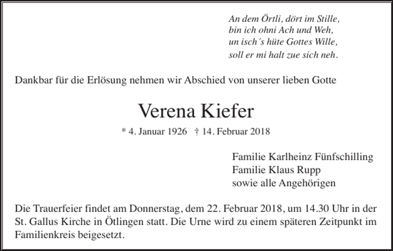 <p>An dem Örtli, dört im Stille,<br />bin ich ohni Ach und Weh,<br />un isch´s hüte Gottes Wille,<br />soll er mi halt zue sich neh.</p><p>Dankbar für die Erlösung nehmen wir Abschied von unserer lieben Gotte</p><p>Verena Kiefer<br />* 4. Januar 1926 † 14. Februar 2018</p><p>Familie Karlheinz Fünfschilling<br />Familie Klaus Rupp<br />sowie alle Angehörigen<br />Die Trauerfeier findet am Donnerstag, dem 22. Februar 2018, um 14.30 Uhr in der<br />St. Gallus Kirche in Ötlingen statt. Die Urne wird zu einem späteren Zeitpunkt im<br />Familienkreis beigesetzt.</p>