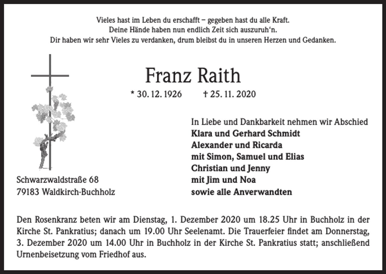 <p>Vieles hast im Leben du erschafft – gegeben hast du alle Kraft.<br />Deine Hände haben nun endlich Zeit sich auszuruh‘n.<br />Dir haben wir sehr Vieles zu verdanken, drum bleibst du in unseren Herzen und Gedanken.</p><p>Franz Raith<br />* 30. 12. 1926</p><p>Schwarzwaldstraße 68<br />79183 Waldkirch-Buchholz</p><p>† 25. 11. 2020<br />In Liebe und Dankbarkeit nehmen wir Abschied<br />Klara und Gerhard Schmidt<br />Alexander und Ricarda<br />mit Simon, Samuel und Elias<br />Christian und Jenny<br />mit Jim und Noa<br />sowie alle Anverwandten</p><p>Den Rosenkranz beten wir am Dienstag, 1. Dezember 2020 um 18.25 Uhr in Buchholz in der<br />Kirche St. Pankratius; danach um 19.00 Uhr Seelenamt. Die Trauerfeier findet am Donnerstag,<br />3. Dezember 2020 um 14.00 Uhr in Buchholz in der Kirche St. Pankratius statt; anschließend<br />Urnenbeisetzung vom Friedhof aus.</p>