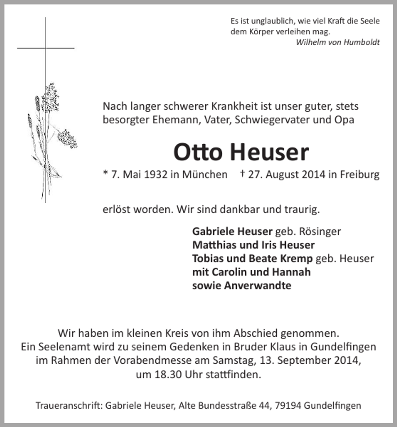 <p>Es ist unglaublich, wie viel Kraft die Seele<br />dem Körper verleihen mag.</p><p>Wilhelm von Humboldt</p><p>Nach langer schwerer Krankheit ist unser guter, stets<br />besorgter Ehemann, Vater, Schwiegervater und Opa</p><p>Otto Heuser</p><p>* 7. Mai 1932 in München † 27. August 2014 in Freiburg<br />erlöst worden. Wir sind dankbar und traurig.<br />Gabriele Heuser geb. Rösinger<br />Matthias und Iris Heuser<br />Tobias und Beate Kremp geb. Heuser<br />mit Carolin und Hannah<br />sowie Anverwandte</p><p>Wir haben im kleinen Kreis von ihm Abschied genommen.<br />Ein Seelenamt wird zu seinem Gedenken in Bruder Klaus in Gundelfingen<br />im Rahmen der Vorabendmesse am Samstag, 13. September 2014,<br />um 18.30 Uhr stattfinden.<br />Traueranschrift: Gabriele Heuser, Alte Bundesstraße 44, 79194 Gundelfingen</p>