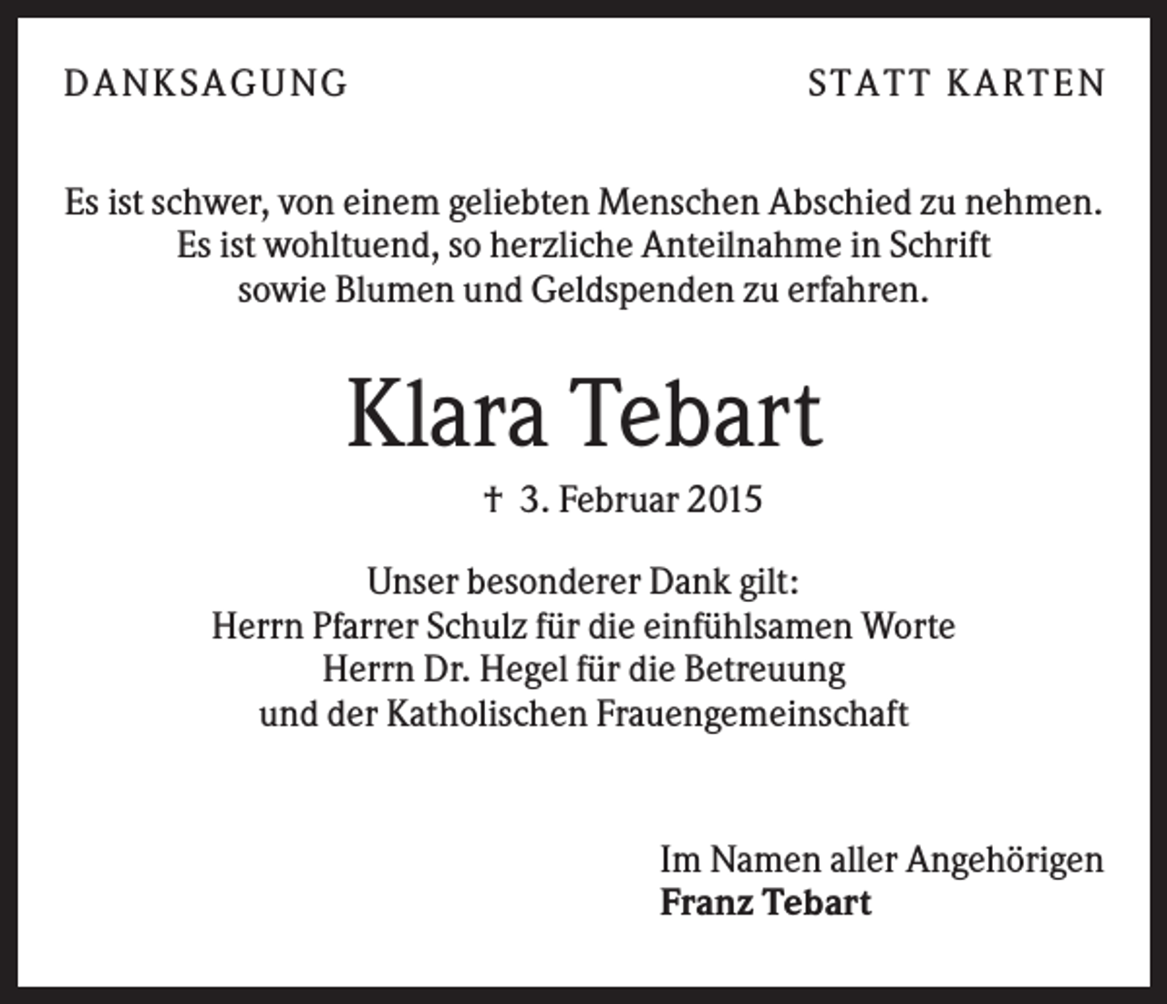 <p>D A NK S A G U NG</p><p>S T A T T K A R T EN</p><p>Es ist schwer, von einem geliebten Menschen Abschied zu nehmen.<br />Es ist wohltuend, so herzliche Anteilnahme in Schrift<br />sowie Blumen und Geldspenden zu erfahren.</p><p>Klara Tebart<br />† 3. Februar 2015<br />Unser besonderer Dank gilt:<br />Herrn Pfarrer Schulz für die einfühlsamen Worte<br />Herrn Dr. Hegel für die Betreuung<br />und der Katholischen Frauengemeinschaft</p><p>1</p><p>Im Namen aller Angehörigen<br />Franz Tebart</p>