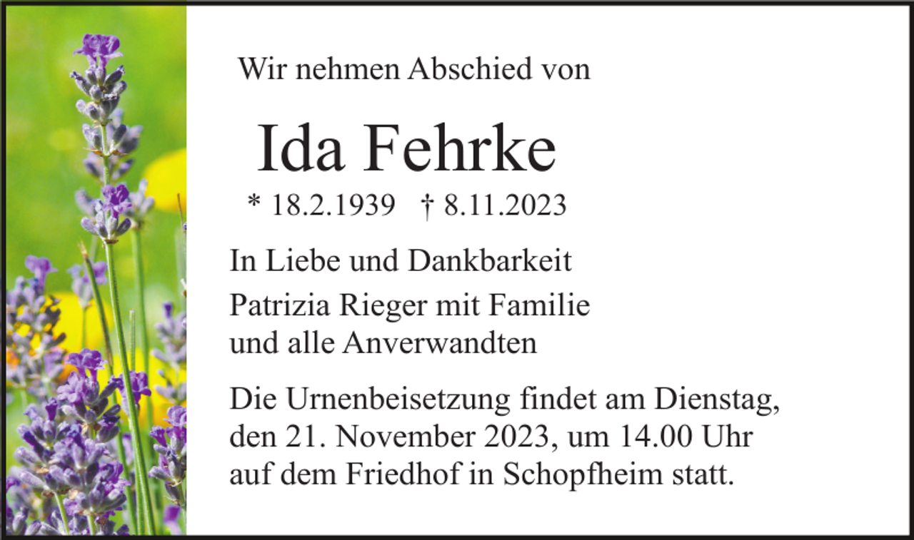 <p>Wir nehmen Abschied von</p><p>Ida Fehrke<br />* 18.2.1939 † 8.11.2023</p><p>In Liebe und Dankbarkeit<br />Patrizia Rieger mit Familie<br />und alle Anverwandten<br />Die Urnenbeisetzung findet am Dienstag,<br />den 21. November 2023, um 14.00 Uhr<br />auf dem Friedhof in Schopfheim statt.</p>