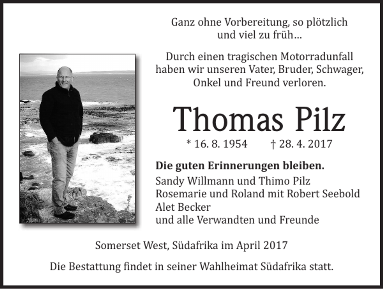 <p>Ganz ohne Vorbereitung, so plötzlich<br />und viel zu früh…</p><p>Durch einen tragischen Motorradunfall<br />haben wir unseren Vater, Bruder, ­Schwager,<br />Onkel und Freund verloren.</p><p>Thomas Pilz<br />* 16. 8. 1954 † 28. 4. 2017</p><p>Die guten Erinnerungen bleiben.<br />Sandy Willmann und Thimo Pilz<br />Rosemarie und Roland mit Robert Seebold<br />Alet Becker<br />und alle Verwandten und Freunde</p><p>Somerset West, Südafrika im April 2017</p><p>Die Bestattung findet in seiner Wahlheimat Südafrika statt.</p>