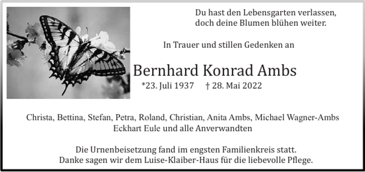 <p>Du hast den Lebensgarten verlassen,<br />doch deine Blumen blü hen weiter.<br />In Trauer und stillen Gedenken an</p><p>Bernhard Konrad Ambs<br />*23. Juli 1937</p><p>† 28. Mai 2022</p><p>Christa, Bettina, Stefan, Petra, Roland, Christian, Anita Ambs, Michael Wagner-Ambs<br />Eckhart Eule und alle Anverwandten<br />Die Urnenbeisetzung fand im engsten Familienkreis statt.<br />Danke sagen wir dem Luise-Klaiber-Haus fü r die liebevolle Pflege.</p>