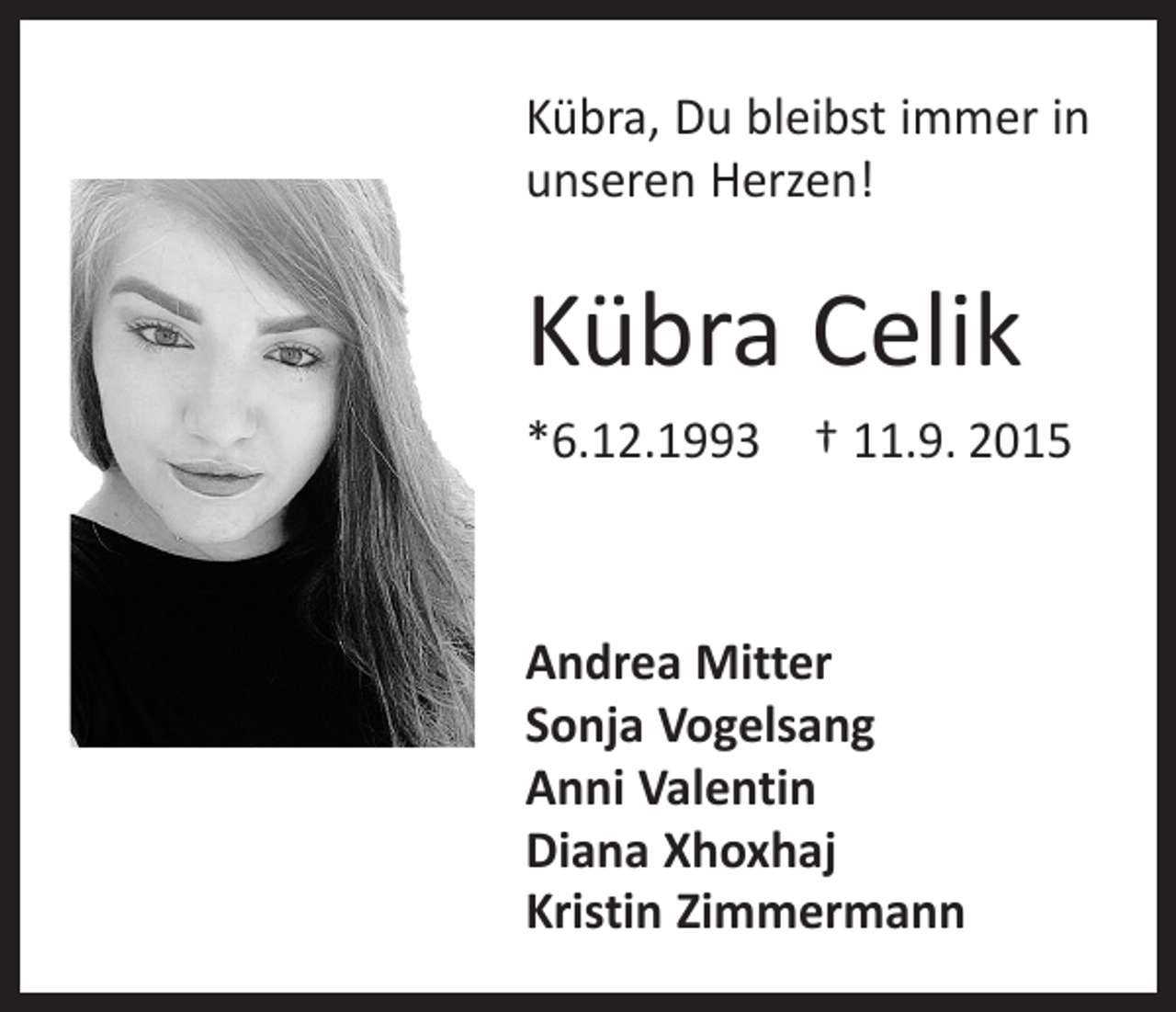 <p>Kübra, Du bleibst immer in<br />unseren Herzen!</p><p>Kübra Celik<br />*6.12.1993 † 11.9. 2015</p><p>Andrea Mitter<br />Sonja Vogelsang<br />Anni Valentin<br />Diana Xhoxhaj<br />Kristin Zimmermann</p>