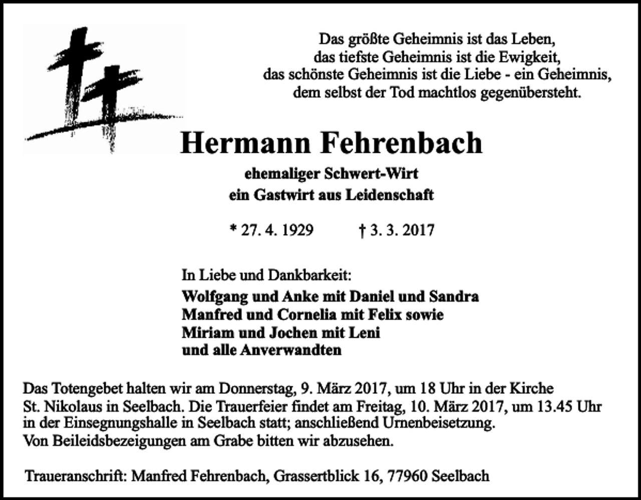 <p>Das größte Geheimnis ist das Leben,<br />das tiefste Geheimnis ist die Ewigkeit,<br />das schönste Geheimnis ist die Liebe - ein Geheimnis,<br />dem selbst der Tod machtlos gegenübersteht.</p><p>Hermann Fehrenbach<br />ehemaliger Schwert-Wirt<br />ein Gastwirt aus Leidenschaft<br />* 27. 4. 1929</p><p>† 3. 3. 2017</p><p>In Liebe und Dankbarkeit:<br />Wolfgang und Anke mit Daniel und Sandra<br />Manfred und Cornelia mit Felix sowie<br />Miriam und Jochen mit Leni<br />und alle Anverwandten<br />Das Totengebet halten wir am Donnerstag, 9. März 2017, um 18 Uhr in der Kirche<br />St. Nikolaus in Seelbach. Die Trauerfeier findet am Freitag, 10. März 2017, um 13.45 Uhr<br />in der Einsegnungshalle in Seelbach statt; anschließend Urnenbeisetzung.<br />Von Beileidsbezeigungen am Grabe bitten wir abzusehen.<br />Traueranschrift: Manfred Fehrenbach, Grassertblick 16, 77960 Seelbach</p>