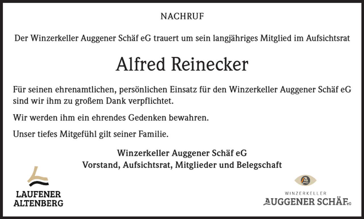<p>NACHRUF<br />Der Winzerkeller Auggener Schäf eG trauert um sein langjähriges Mitglied im Aufsichtsrat</p><p>Alfred Reinecker<br />Für seinen ehrenamtlichen, persönlichen Einsatz für den Winzerkeller Auggener Schäf eG<br />sind wir ihm zu großem Dank verpflichtet.<br />Wir werden ihm ein ehrendes Gedenken bewahren.<br />Unser tiefes Mitgefühl gilt seiner Familie.<br />Winzerkeller Auggener Schäf eG<br />Vorstand, Aufsichtsrat, Mitglieder und Belegschaft</p>