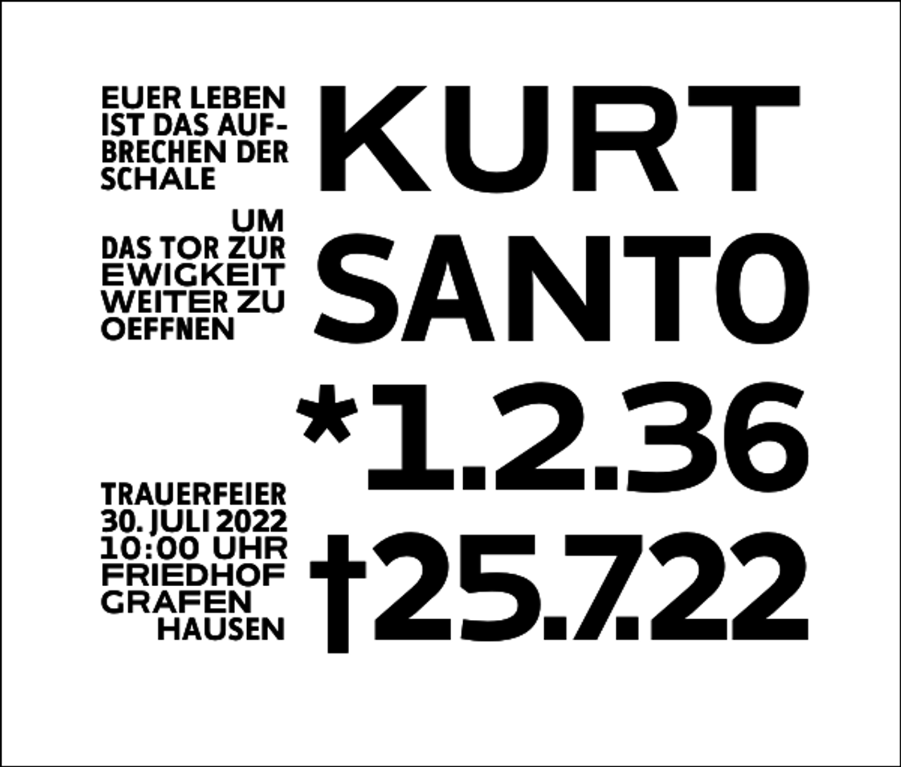 <p>EUER LEBEN<br />IST DAS AUFBRECHEN DER<br />SCHALE<br />UM<br />DAS TOR ZUR<br />EWIGKEIT<br />WEITER ZU<br />OEFFNEN</p><p>TRAUERFEIER<br />30. JULI 2022<br />10 : 00 UHR<br />FRIEDHOF<br />GRAFEN<br />HAUSEN</p><p>KURT<br />SANTO<br />*1.2.36<br />†25.7.22</p>