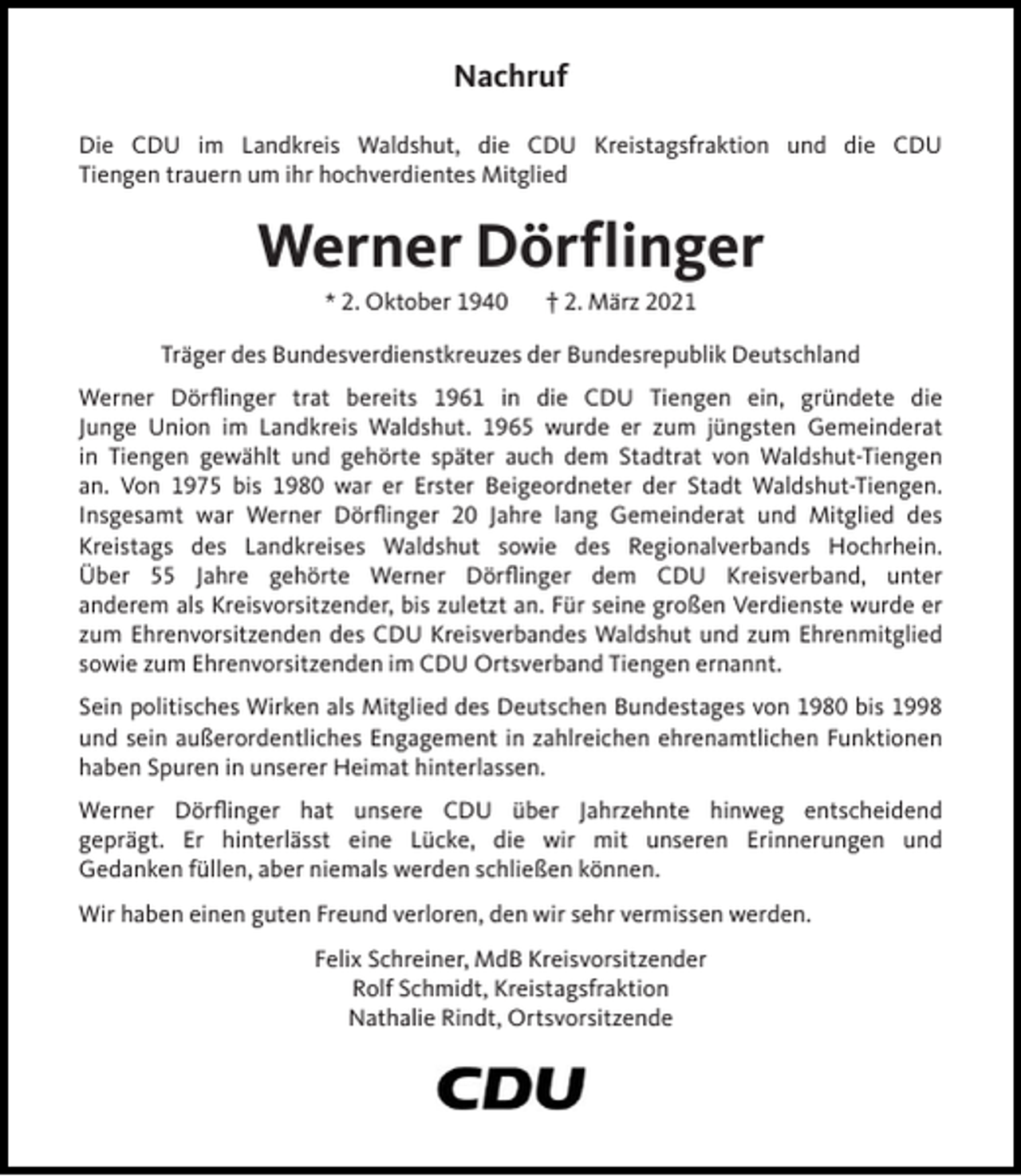<p>Nachruf<br />Die CDU im Landkreis Waldshut, die CDU Kreistagsfraktion und die CDU<br />Tiengen trauern um ihr hochverdientes Mitglied</p><p>Werner Dörflinger<br />* 2. Oktober 1940</p><p>† 2. März 2021</p><p>Träger des Bundesverdienstkreuzes der Bundesrepublik Deutschland<br />Werner Dörflinger trat bereits 1961 in die CDU Tiengen ein, gründete die<br />Junge Union im Landkreis Waldshut. 1965 wurde er zum jüngsten Gemeinderat<br />in Tiengen gewählt und gehörte später auch dem Stadtrat von Waldshut-Tiengen<br />an. Von 1975 bis 1980 war er Erster Beigeordneter der Stadt Waldshut-Tiengen.<br />Insgesamt war Werner Dörflinger 20 Jahre lang Gemeinderat und Mitglied des<br />Kreistags des Landkreises Waldshut sowie des Regionalverbands Hochrhein.<br />Über 55 Jahre gehörte Werner Dörflinger dem CDU Kreisverband, unter<br />anderem als Kreisvorsitzender, bis zuletzt an. Für seine großen Verdienste wurde er<br />zum Ehrenvorsitzenden des CDU Kreisverbandes Waldshut und zum Ehrenmitglied<br />sowie zum Ehrenvorsitzenden im CDU Ortsverband Tiengen ernannt.<br />Sein politisches Wirken als Mitglied des Deutschen Bundestages von 1980 bis 1998<br />und sein außerordentliches Engagement in zahlreichen ehrenamtlichen Funktionen<br />haben Spuren in unserer Heimat hinterlassen.<br />Werner Dörflinger hat unsere CDU über Jahrzehnte hinweg entscheidend<br />geprägt. Er hinterlässt eine Lücke, die wir mit unseren Erinnerungen und<br />Gedanken füllen, aber niemals werden schließen können.<br />Wir haben einen guten Freund verloren, den wir sehr vermissen werden.<br />Felix Schreiner, MdB Kreisvorsitzender<br />Rolf Schmidt, Kreistagsfraktion<br />Nathalie Rindt, Ortsvorsitzende</p>