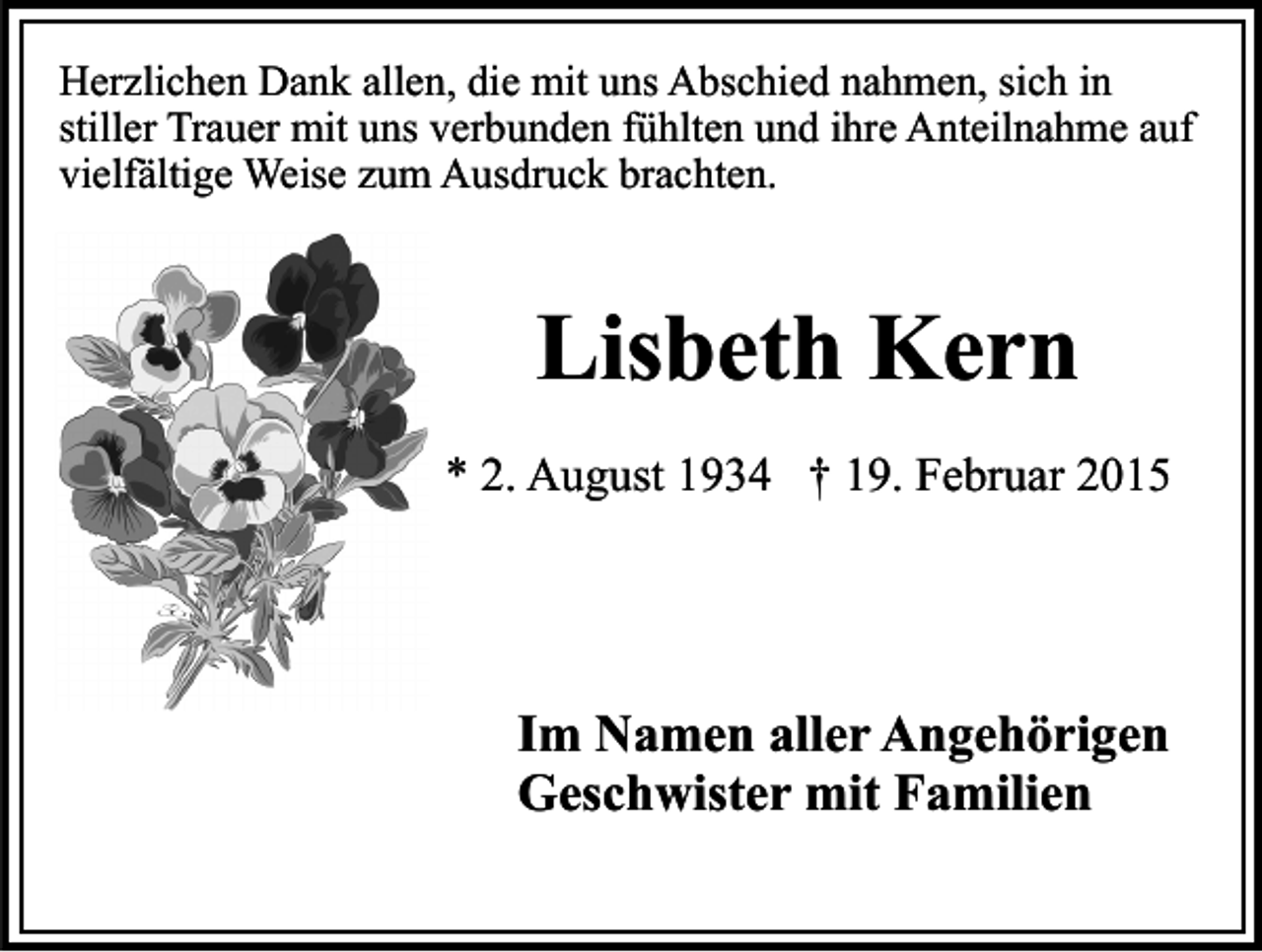 <p>Herzlichen Dank allen, die mit uns Abschied nahmen, sich in<br />stiller Trauer mit uns verbunden fühlten und ihre Anteilnahme auf<br />vielfältige Weise zum Ausdruck brachten.</p><p>Lisbeth Kern<br />* 2. August 1934 † 19. Februar 2015</p><p>Im Namen aller Angehörigen<br />Geschwister mit Familien</p>
