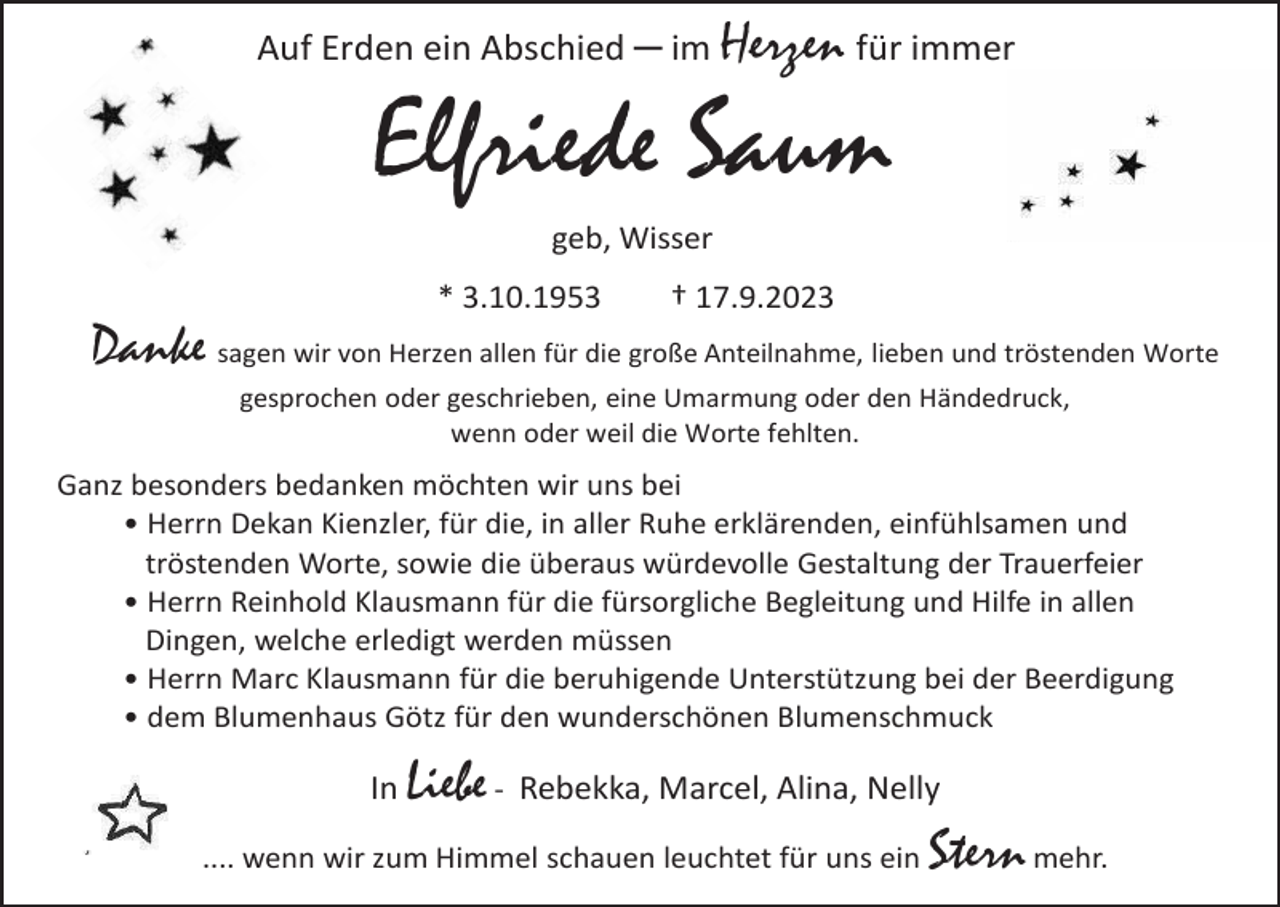 <p>Auf Erden ein Abschied ─ im Herzen für immer</p><p>Elfriede Saum<br />geb, Wisser<br />* 3.10.1953</p><p>† 17.9.2023</p><p>Danke sagen wir von Herzen allen für die große Anteilnahme, lieben und tröstenden Worte<br />gesprochen oder geschrieben, eine Umarmung oder den Händedruck,<br />wenn oder weil die Worte fehlten.</p><p>Ganz besonders bedanken möchten wir uns bei<br />• Herrn Dekan Kienzler, für die, in aller Ruhe erklärenden, einfühlsamen und<br />tröstenden Worte, sowie die überaus würdevolle Gestaltung der Trauerfeier<br />• Herrn Reinhold Klausmann für die fürsorgliche Begleitung und Hilfe in allen<br />Dingen, welche erledigt werden müssen<br />• Herrn Marc Klausmann für die beruhigende Unterstützung bei der Beerdigung<br />• dem Blumenhaus Götz für den wunderschönen Blumenschmuck</p><p>Liebe - Rebekka, Marcel, Alina, Nelly<br />.... wenn wir zum Himmel schauen leuchtet für uns ein Stern mehr.<br />In</p>
