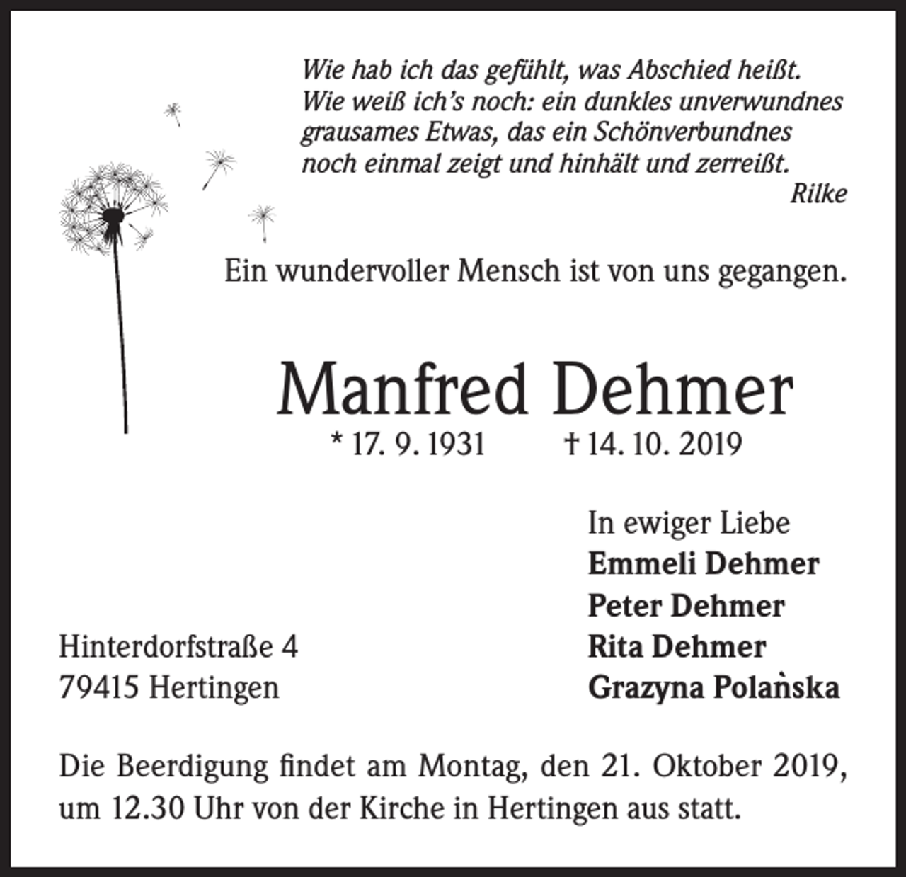 <p>Wie hab ich das gefühlt, was Abschied heißt.<br />Wie weiß ich’s noch: ein dunkles unverwundnes<br />grausames Etwas, das ein Schönverbundnes<br />noch einmal zeigt und hinhält und zerreißt.<br />Rilke</p><p>Ein wundervoller Mensch ist von uns gegangen.</p><p>Manfred Dehmer<br />* 17. 9. 1931</p><p>Hinterdorfstraße 4<br />79415 Hertingen</p><p>† 14. 10. 2019</p><p>In ewiger Liebe<br />Emmeli Dehmer<br />Peter Dehmer<br />Rita Dehmer<br />`<br />Grazyna Polanska</p><p>Die Beerdigung findet am Montag, den 21. Oktober 2019,<br />um 12.30 Uhr von der Kirche in Hertingen aus statt.</p>