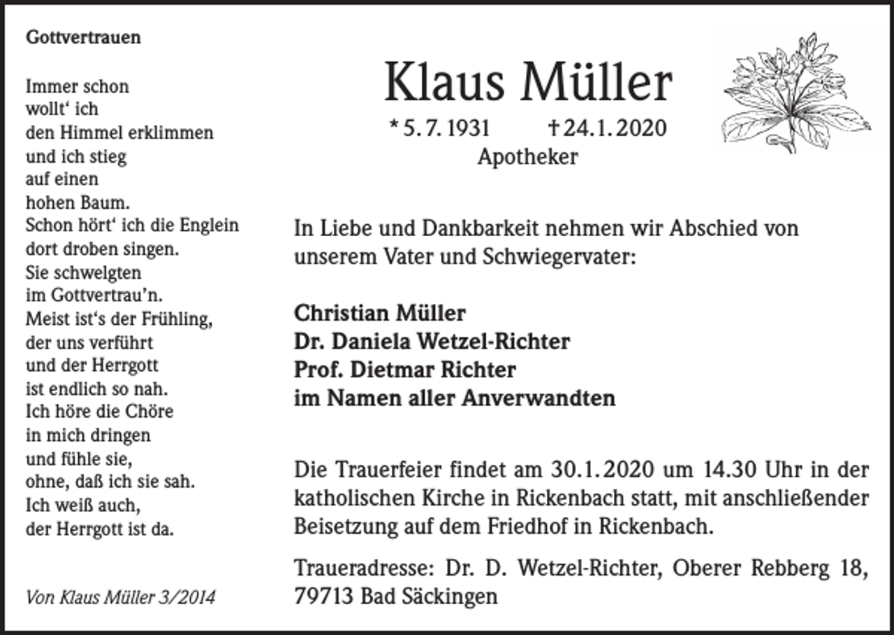 <p>Gottvertrauen<br />Immer schon<br />wollt‘ ich<br />den Himmel erklimmen<br />und ich stieg<br />auf einen<br />hohen Baum.<br />Schon hört‘ ich die Englein<br />dort droben singen.<br />Sie schwelgten<br />im Gottvertrau’n.<br />Meist ist‘s der Frühling,<br />der uns verführt<br />und der Herrgott<br />ist endlich so nah.<br />Ich höre die Chöre<br />in mich dringen<br />und fühle sie,<br />ohne, daß ich sie sah.<br />Ich weiß auch,<br />der Herrgott ist da.<br />Von Klaus Müller 3/2014</p><p>Klaus Müller<br />* 5. 7. 1931<br />† 24.1. 2020<br />Apotheker</p><p>In Liebe und Dankbarkeit nehmen wir Abschied von<br />unserem Vater und Schwiegervater:<br />Christian Müller<br />Dr. Daniela Wetzel-Richter<br />Prof. Dietmar Richter<br />im Namen aller Anverwandten<br />Die Trauerfeier findet am 30.1. 2020 um 14.30 Uhr in der<br />katholischen Kirche in Rickenbach statt, mit anschließender<br />Beisetzung auf dem Friedhof in Rickenbach.<br />Traueradresse: Dr. D. Wetzel-Richter, Oberer Rebberg 18,<br />79713 Bad Säckingen</p>