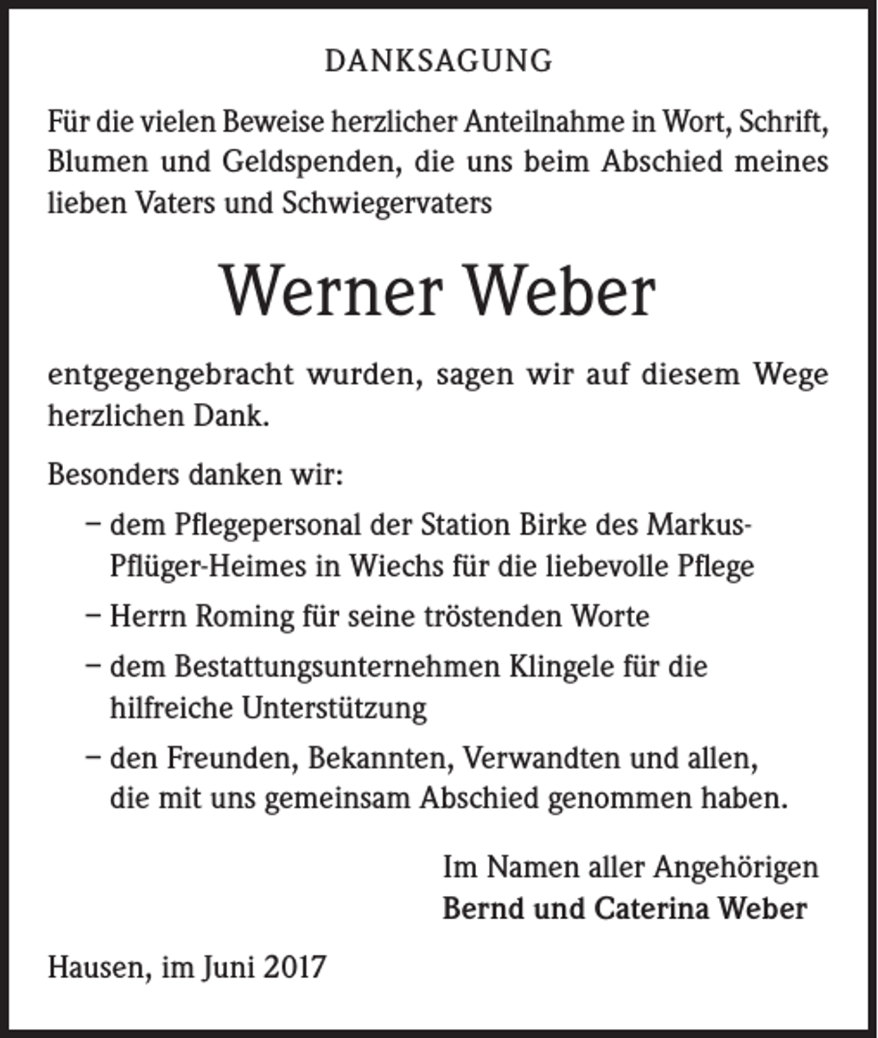 <p>DANKSAGUNG<br />Für die vielen Beweise herzlicher Anteilnahme in Wort, Schrift,<br />Blumen und Geldspenden, die uns beim Abschied meines<br />lieben Vaters und Schwiegervaters</p><p>Werner Weber<br />entgegengebracht wurden, sagen wir auf diesem Wege<br />herzlichen Dank.<br />Besonders danken wir:<br />– dem Pflegepersonal der Station Birke des MarkusPflüger-Heimes in Wiechs für die liebevolle Pflege<br />– Herrn Roming für seine tröstenden Worte<br />– dem Bestattungsunternehmen Klingele für die<br />hilfreiche Unterstützung<br />– den Freunden, Bekannten, Verwandten und allen,<br />die mit uns gemeinsam Abschied genommen haben.<br />Im Namen aller Angehörigen<br />Bernd und Caterina Weber<br />Hausen, im Juni 2017</p>