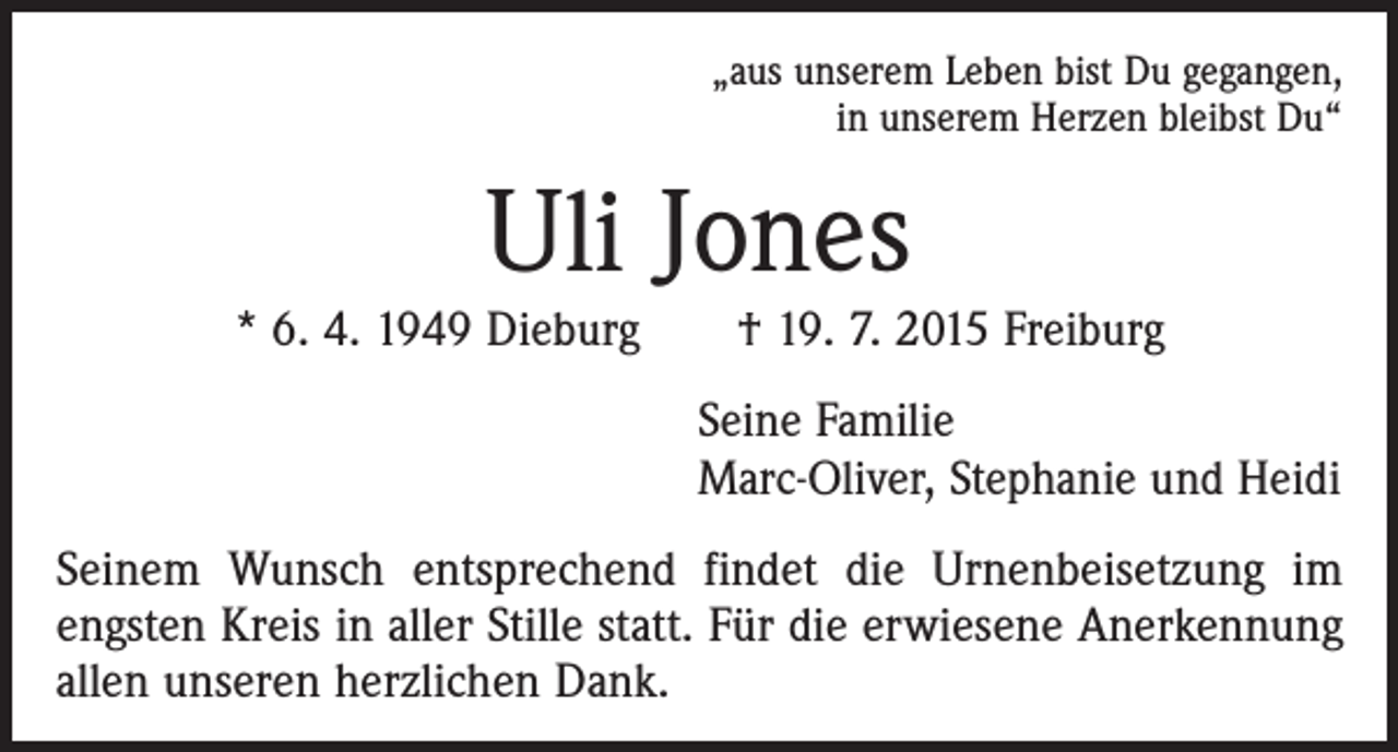 <p>„aus unserem Leben bist Du gegangen,<br />in unserem Herzen bleibst Du“</p><p>Uli Jones</p><p>* 6. 4. 1949 Dieburg † 19. 7. 2015 Freiburg</p><p>Seine Familie<br />Marc-Oliver, Stephanie und Heidi</p><p>Seinem Wunsch entsprechend findet die Urnenbeisetzung im<br />­engsten Kreis in aller Stille statt. Für die erwiesene Anerkennung<br />allen unseren herzlichen Dank.</p>