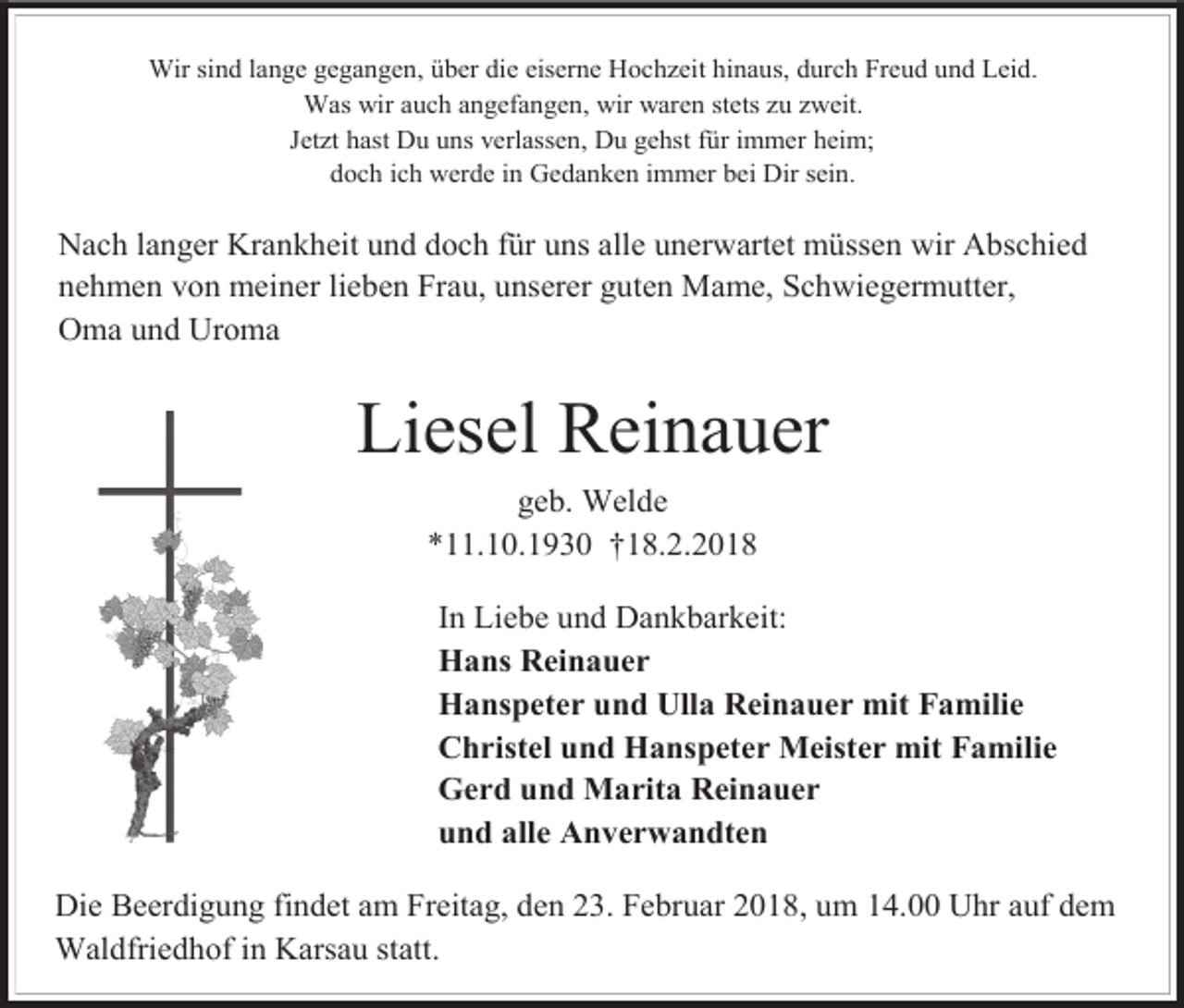<p>Wir sind lange gegangen, über die eiserne Hochzeit hinaus, durch Freud und Leid.<br />Was wir auch angefangen, wir waren stets zu zweit.<br />Jetzt hast Du uns verlassen, Du gehst für immer heim;<br />doch ich werde in Gedanken immer bei Dir sein.</p><p>Nach langer Krankheit und doch für uns alle unerwartet müssen wir Abschied<br />nehmen von meiner lieben Frau, unserer guten Mame, Schwiegermutter,<br />Oma und Uroma</p><p>Liesel Reinauer<br />geb. Welde<br />*11.10.1930 †18.2.2018<br />In Liebe und Dankbarkeit:<br />Hans Reinauer<br />Hanspeter und Ulla Reinauer mit Familie<br />Christel und Hanspeter Meister mit Familie<br />Gerd und Marita Reinauer<br />und alle Anverwandten<br />Die Beerdigung findet am Freitag, den 23. Februar 2018, um 14.00 Uhr auf dem<br />Waldfriedhof in Karsau statt.</p>