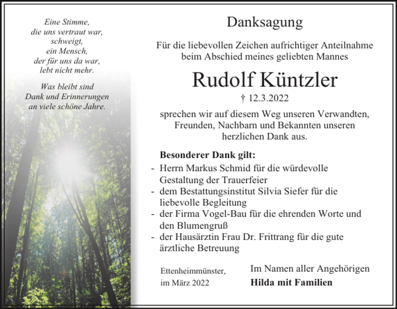 <p>Danksagung</p><p>Eine Stimme,<br />die uns vertraut war,<br />schweigt,<br />ein Mensch,<br />der für uns da war,<br />lebt nicht mehr.</p><p>Für die liebevollen Zeichen aufrichtiger Anteilnahme<br />beim Abschied meines geliebten Mannes</p><p>Rudolf Küntzler</p><p>Was bleibt sind<br />Dank und Erinnerungen<br />an viele schöne Jahre.</p><p>† 12.3.2022<br />sprechen wir auf diesem Weg unseren Verwandten,<br />Freunden, Nachbarn und Bekannten unseren<br />herzlichen Dank aus.<br />-</p><p>Besonderer Dank gilt:<br />Herrn Markus Schmid für die würdevolle<br />Gestaltung der Trauerfeier<br />dem Bestattungsinstitut Silvia Siefer für die<br />liebevolle Begleitung<br />der Firma Vogel-Bau für die ehrenden Worte und<br />den Blumengruß<br />der Hausärztin Frau Dr. Frittrang für die gute<br />ärztliche Betreuung<br />Ettenheimmünster,<br />im März 2022</p><p>Im Namen aller Angehörigen<br />Hilda mit Familien</p>