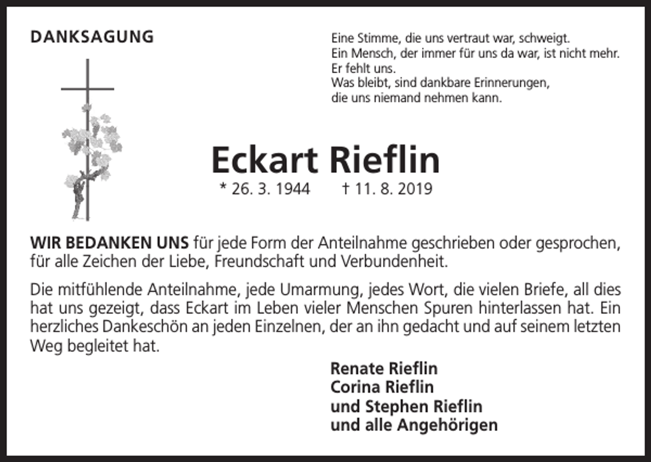 <p>DANKSAGUNG<br />Eine Stimme, die uns vertraut war, schweigt.</p><p>Ein Mensch, der immer für uns da war, ist nicht mehr.<br />Er fehlt uns.<br />Was bleibt, sind dankbare Erinnerungen,<br />die uns niemand nehmen kann.</p><p>Eckart Rieflin<br />* 26. 3. 1944 † 11. 8. 2019</p><p>WIR BEDANKEN UNS für jede Form der Anteilnahme geschrieben oder gesprochen,<br />für alle Zeichen der Liebe, Freundschaft und Verbundenheit.<br />Die mitfühlende Anteilnahme, jede Umarmung, jedes Wort, die vielen Briefe, all dies<br />hat uns gezeigt, dass Eckart im Leben vieler Menschen Spuren hinterlassen hat. Ein<br />­herzliches D<br />­ ankeschön an jeden Einzelnen, der an ihn gedacht und auf seinem letzten<br />Weg begleitet hat.<br />Renate Rieflin<br />Corina Rieflin<br />und Stephen Rieflin<br />und alle Angehörigen</p>