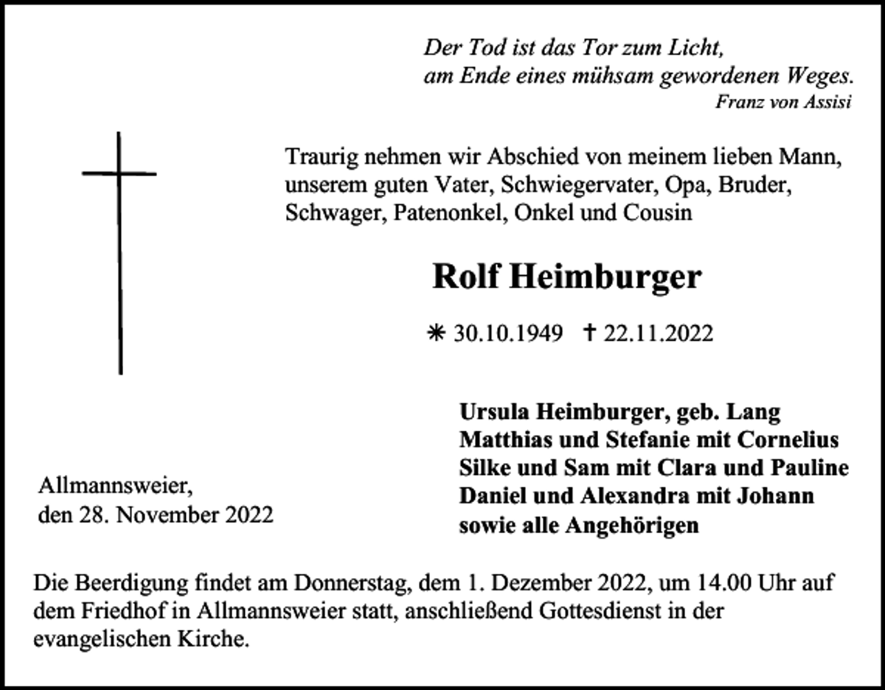<p><br />Der Tod ist das Tor zum Licht,<br />am Ende eines mühsam gewordenen Weges.<br />Franz von Assisi</p><p>Traurig nehmen wir Abschied von meinem lieben Mann,<br />unserem guten Vater, Schwiegervater, Opa, Bruder,<br />Schwager, Patenonkel, Onkel und Cousin</p><p>Rolf Heimburger<br /> 30.10.1949  22.11.2022</p><p>Allmannsweier,<br />den 28. November 2022</p><p>Ursula Heimburger, geb. Lang<br />Matthias und Stefanie mit Cornelius<br />Silke und Sam mit Clara und Pauline<br />Daniel und Alexandra mit Johann<br />sowie alle Angehörigen</p><p>Die Beerdigung findet am Donnerstag, dem 1. Dezember 2022, um 14.00 Uhr auf<br />dem Friedhof in Allmannsweier statt, anschließend Gottesdienst in der<br />evangelischen Kirche.</p>