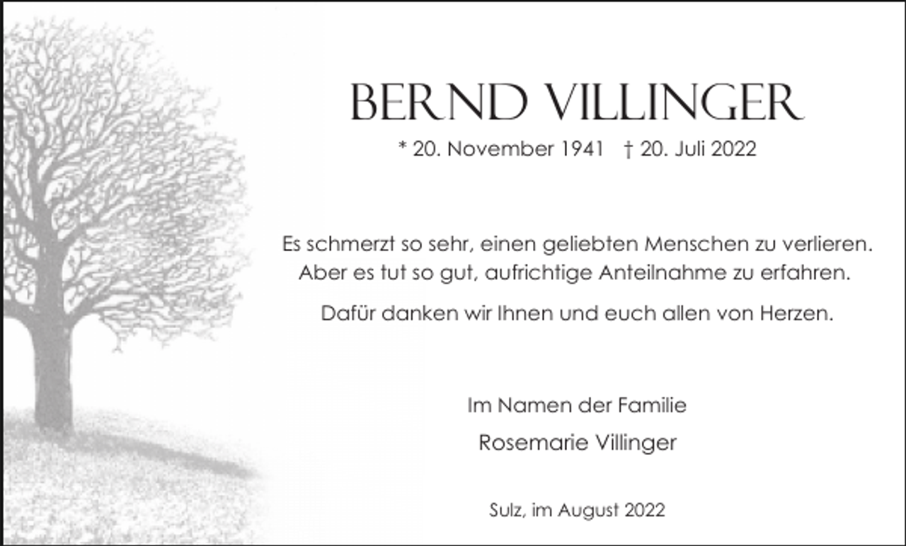 <p>Bernd Villinger<br />* 20. November 1941 † 20. Juli 2022</p><p>Es schmerzt so sehr, einen geliebten Menschen zu verlieren.<br />Aber es tut so gut, aufrichtige Anteilnahme zu erfahren.<br />Dafür danken wir Ihnen und euch allen von Herzen.</p><p>Im Namen der Familie</p><p>Rosemarie Villinger<br />Sulz, im August 2022</p>