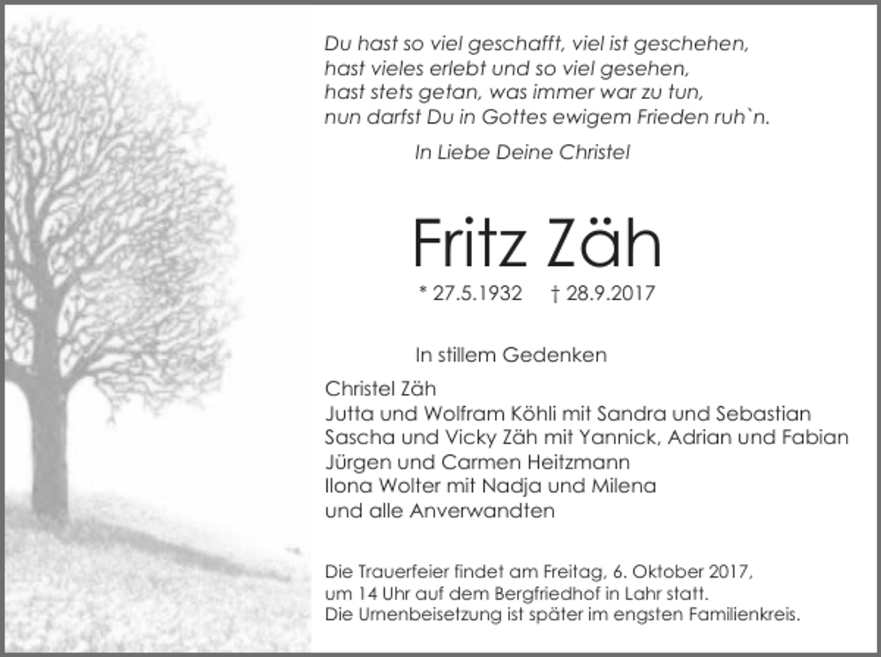 <p>Du hast so viel geschafft, viel ist geschehen,<br />hast vieles erlebt und so viel gesehen,<br />hast stets getan, was immer war zu tun,<br />nun darfst Du in Gottes ewigem Frieden ruh`n.<br />In Liebe Deine Christel</p><p>Fritz Zäh<br />* 27.5.1932</p><p>† 28.9.2017</p><p>In stillem Gedenken<br />Christel Zäh<br />Jutta und Wolfram Köhli mit Sandra und Sebastian<br />Sascha und Vicky Zäh mit Yannick, Adrian und Fabian<br />Jürgen und Carmen Heitzmann<br />Ilona Wolter mit Nadja und Milena<br />und alle Anverwandten<br />Die Trauerfeier findet am Freitag, 6. Oktober 2017,<br />um 14 Uhr auf dem Bergfriedhof in Lahr statt.<br />Die Urnenbeisetzung ist später im engsten Familienkreis.</p>