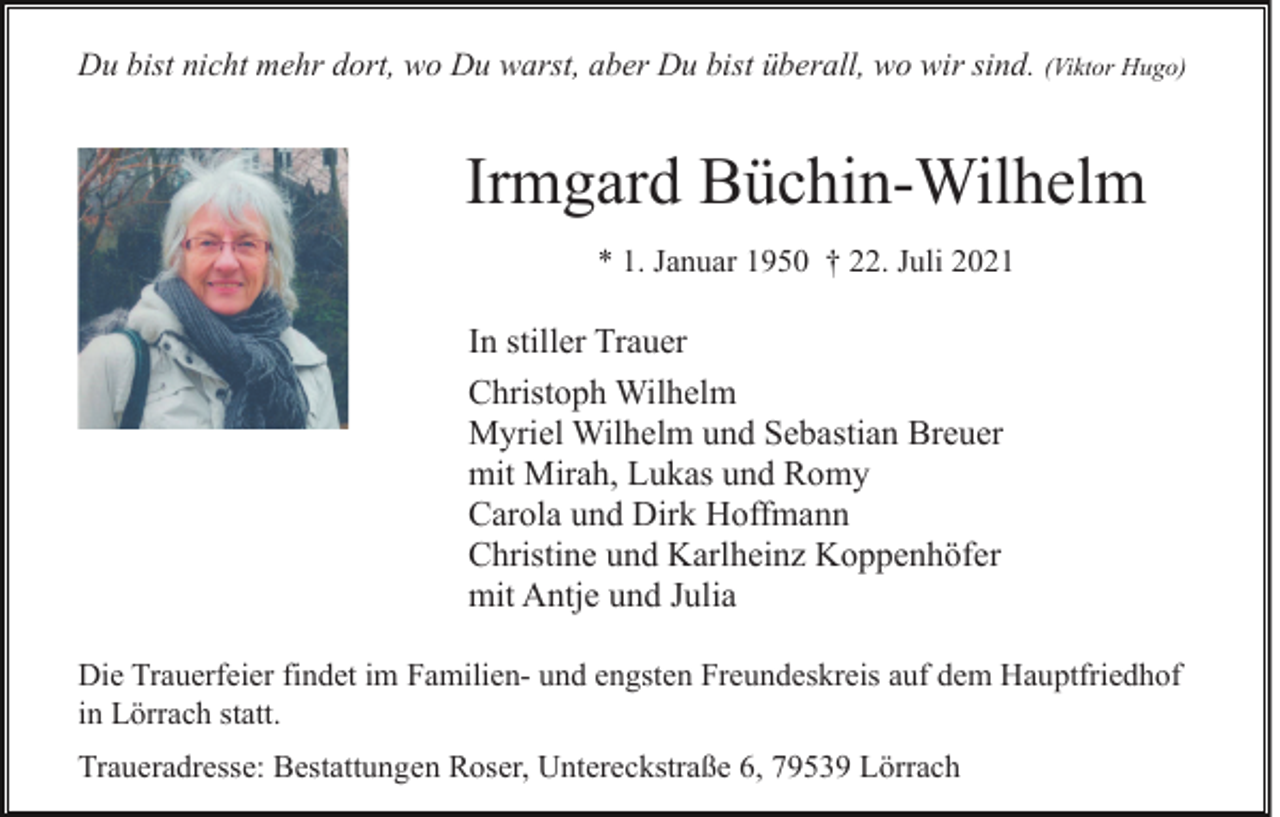 <p>Du bist nicht mehr dort, wo Du warst, aber Du bist überall, wo wir sind. (Viktor Hugo)</p><p>Irmgard Büchin-Wilhelm<br />* 1. Januar 1950 † 22. Juli 2021</p><p>In stiller Trauer<br />Christoph Wilhelm<br />Myriel Wilhelm und Sebastian Breuer<br />mit Mirah, Lukas und Romy<br />Carola und Dirk Hoffmann<br />Christine und Karlheinz Koppenhöfer<br />mit Antje und Julia<br />Die Trauerfeier findet im Familien- und engsten Freundeskreis auf dem Hauptfriedhof<br />in Lörrach statt.<br />Traueradresse: Bestattungen Roser, Untereckstraße 6, 79539 Lörrach</p>