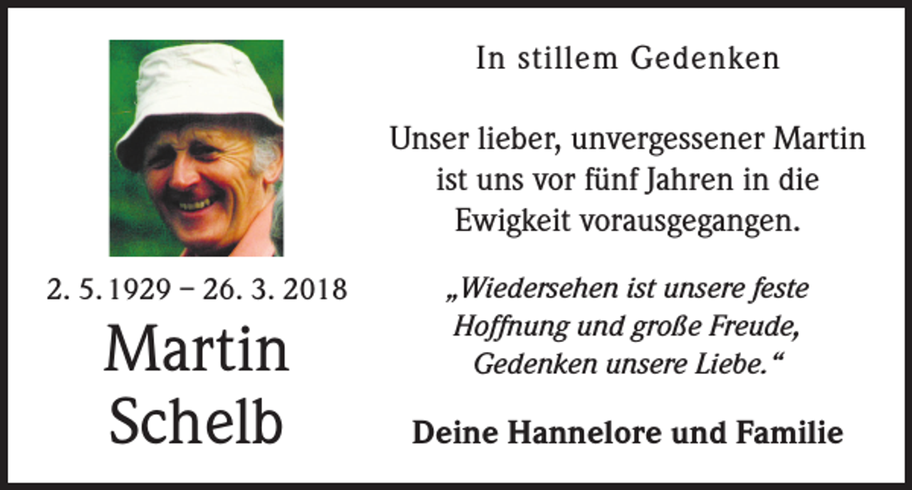 <p>In stillem Gedenken<br />Unser lieber, unvergessener Martin<br />ist uns vor fünf Jahren in die<br />Ewigkeit vorausgegangen.<br />2. 5. 1929 – 26. 3. 2018</p><p>Martin<br />Schelb</p><p>„Wiedersehen ist unsere feste<br />Hoffnung und große Freude,<br />­Gedenken unsere Liebe.“</p><p>Deine Hannelore und Familie</p>