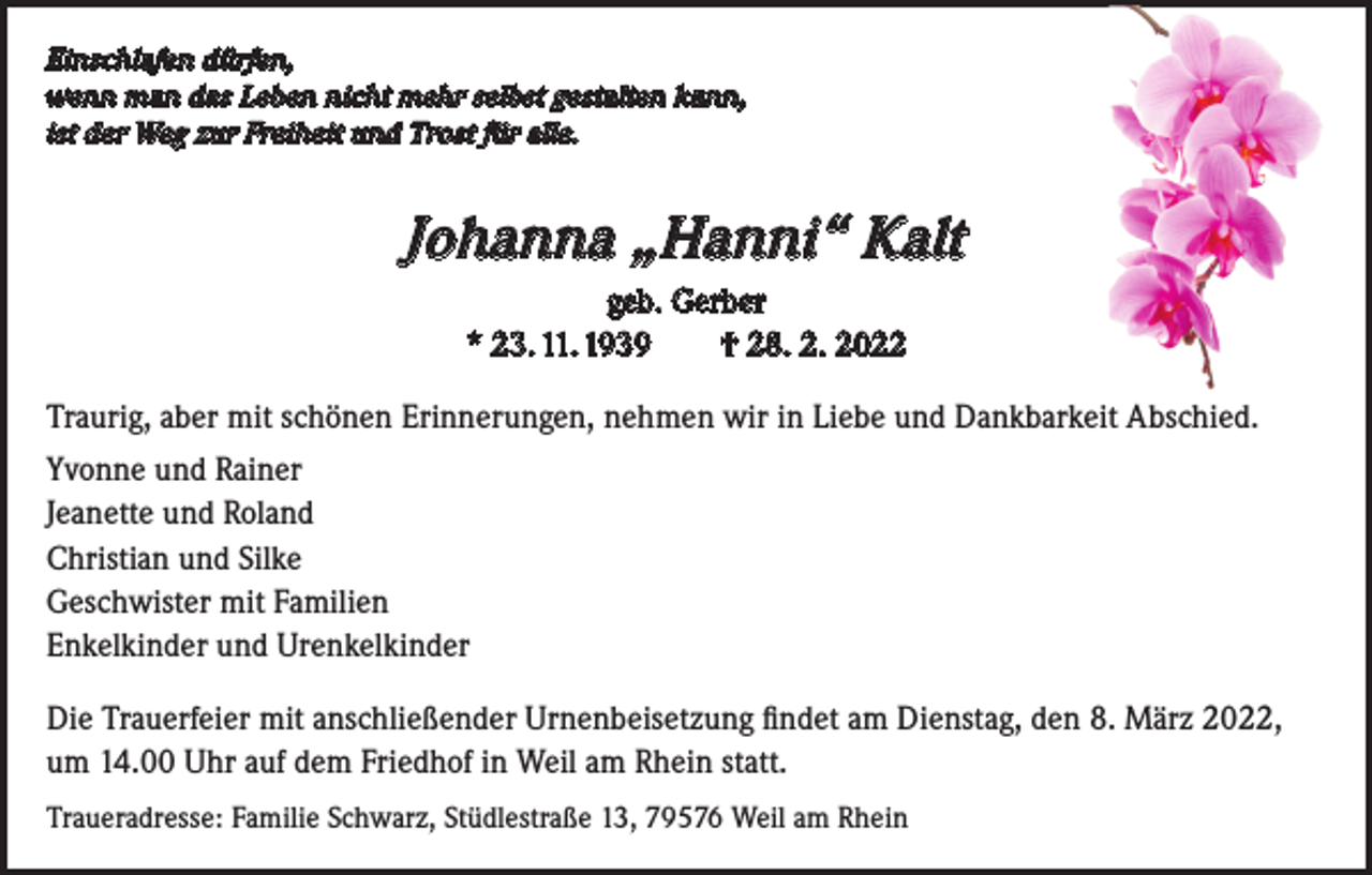 <p>Einschlafen dürfen,<br />wenn man das Leben nicht mehr selbst gestalten kann,<br />ist der Weg zur Freiheit und Trost für alle.</p><p>Johanna „Hanni“ Kalt<br />geb. Gerber<br />* 23. 11. 1939 † 28. 2. 2022<br />Traurig, aber mit schönen Erinnerungen, nehmen wir in Liebe und Dankbarkeit Abschied.<br />Yvonne und Rainer<br />Jeanette und Roland<br />Christian und Silke<br />Geschwister mit Familien<br />Enkelkinder und Urenkelkinder<br />Die Trauerfeier mit anschließender Urnenbeisetzung findet am Dienstag, den 8. März 2022,<br />um 14.00 Uhr auf dem Friedhof in Weil am Rhein statt.<br />Traueradresse: Familie Schwarz, Stüdlestraße 13, 79576 Weil am Rhein</p>