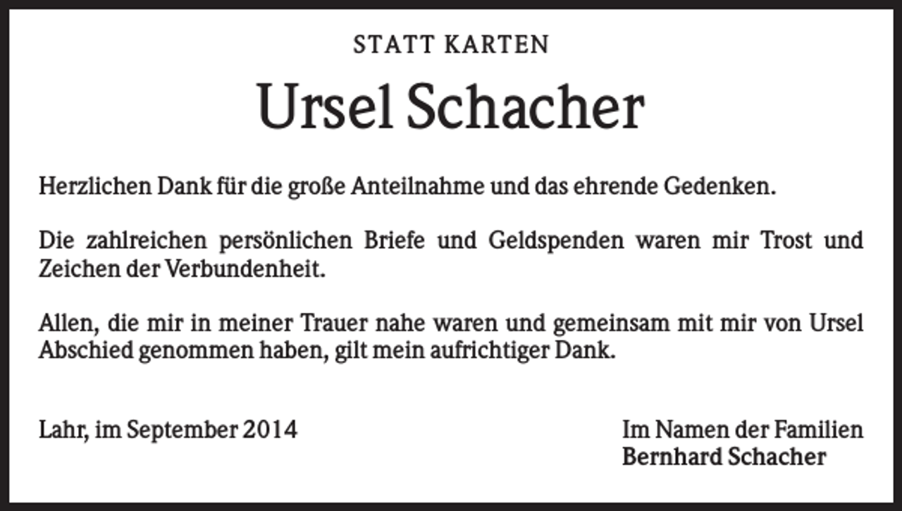 <p>S TATT KARTEN</p><p>Ursel Schacher<br />Herzlichen Dank für die große Anteilnahme und das ehrende Gedenken.<br />Die zahlreichen persönlichen Briefe und Geldspenden waren mir Trost und<br />Zeichen der Verbundenheit.<br />Allen, die mir in meiner Trauer nahe waren und gemeinsam mit mir von Ursel<br />Abschied genommen haben, gilt mein aufrichtiger Dank.<br />Lahr, im September 2014</p><p>Im Namen der Familien<br />Bernhard Schacher</p>