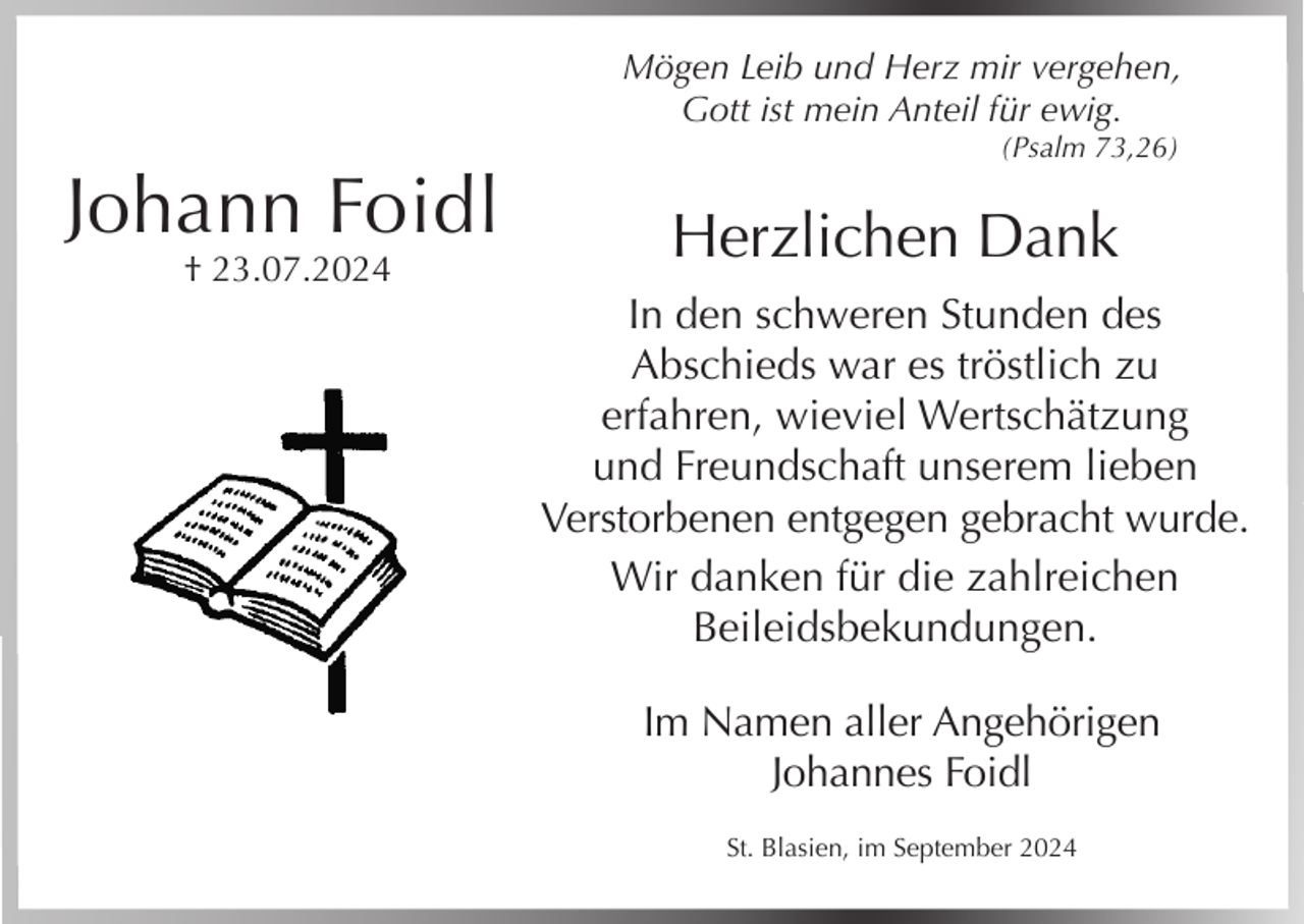 <p>Mögen Leib und Herz mir vergehen,<br />Gott ist mein Anteil für ewig.<br />(Psalm 73,26)</p><p>Johann Foidl<br />† 23.07.2024</p><p>Herzlichen Dank<br />In den schweren Stunden des<br />Abschieds war es tröstlich zu<br />erfahren, wieviel Wertschätzung<br />und Freundschaft unserem lieben<br />Verstorbenen entgegen gebracht wurde.<br />Wir danken für die zahlreichen<br />Beileidsbekundungen.<br />Im Namen aller Angehörigen<br />Johannes Foidl<br />St. Blasien, im September 2024</p>