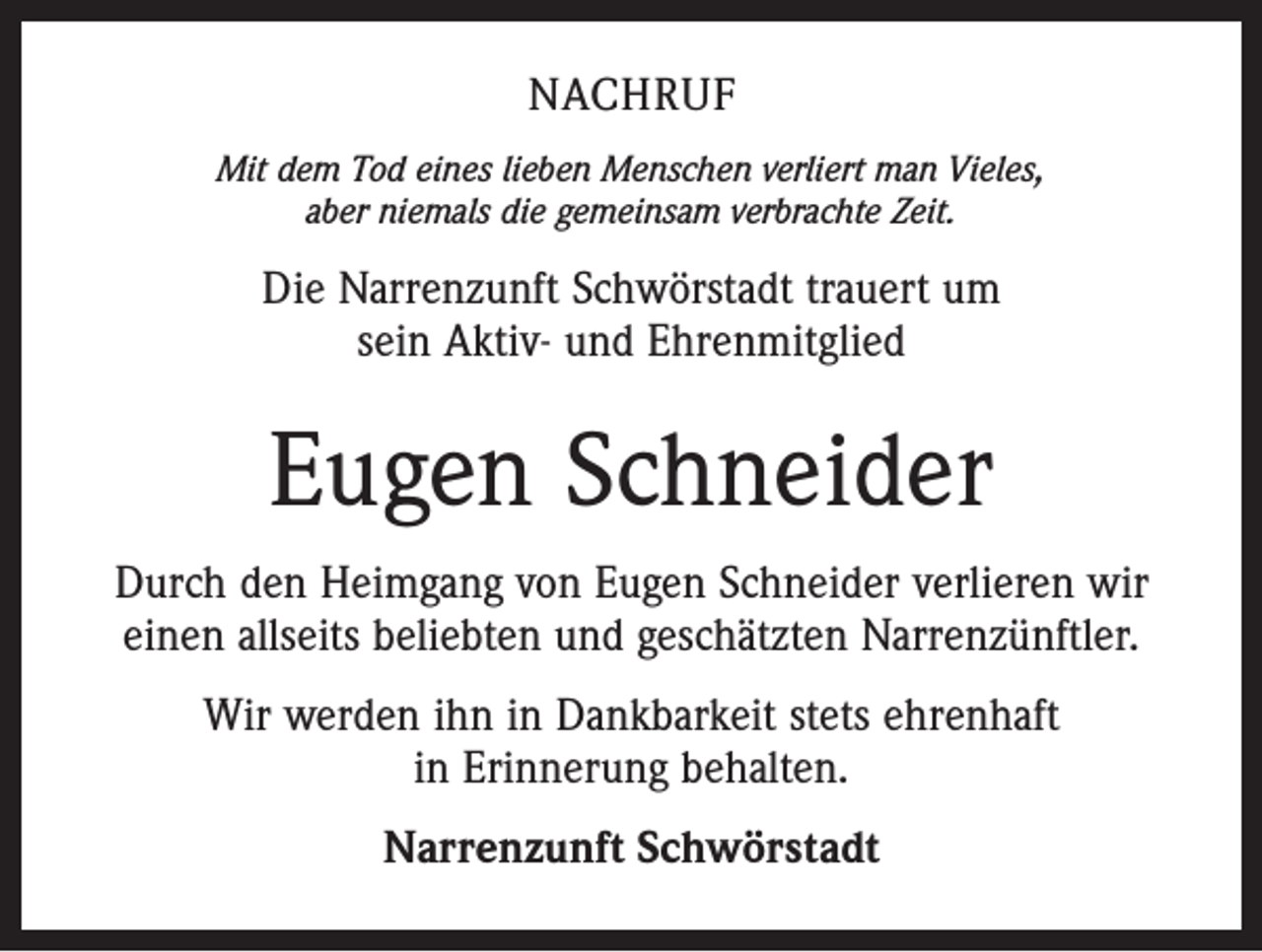 <p>NACHRUF<br />Mit dem Tod eines lieben Menschen verliert man Vieles,<br />aber niemals die gemeinsam verbrachte Zeit.</p><p>Die Narrenzunft Schwörstadt trauert um<br />sein Aktiv- und Ehrenmitglied</p><p>Eugen Schneider<br />Durch den Heimgang von Eugen Schneider verlieren wir<br />einen allseits beliebten und geschätzten Narrenzünftler.<br />Wir werden ihn in Dankbarkeit stets ehrenhaft<br />in Erinnerung behalten.<br />Narrenzunft Schwörstadt</p>