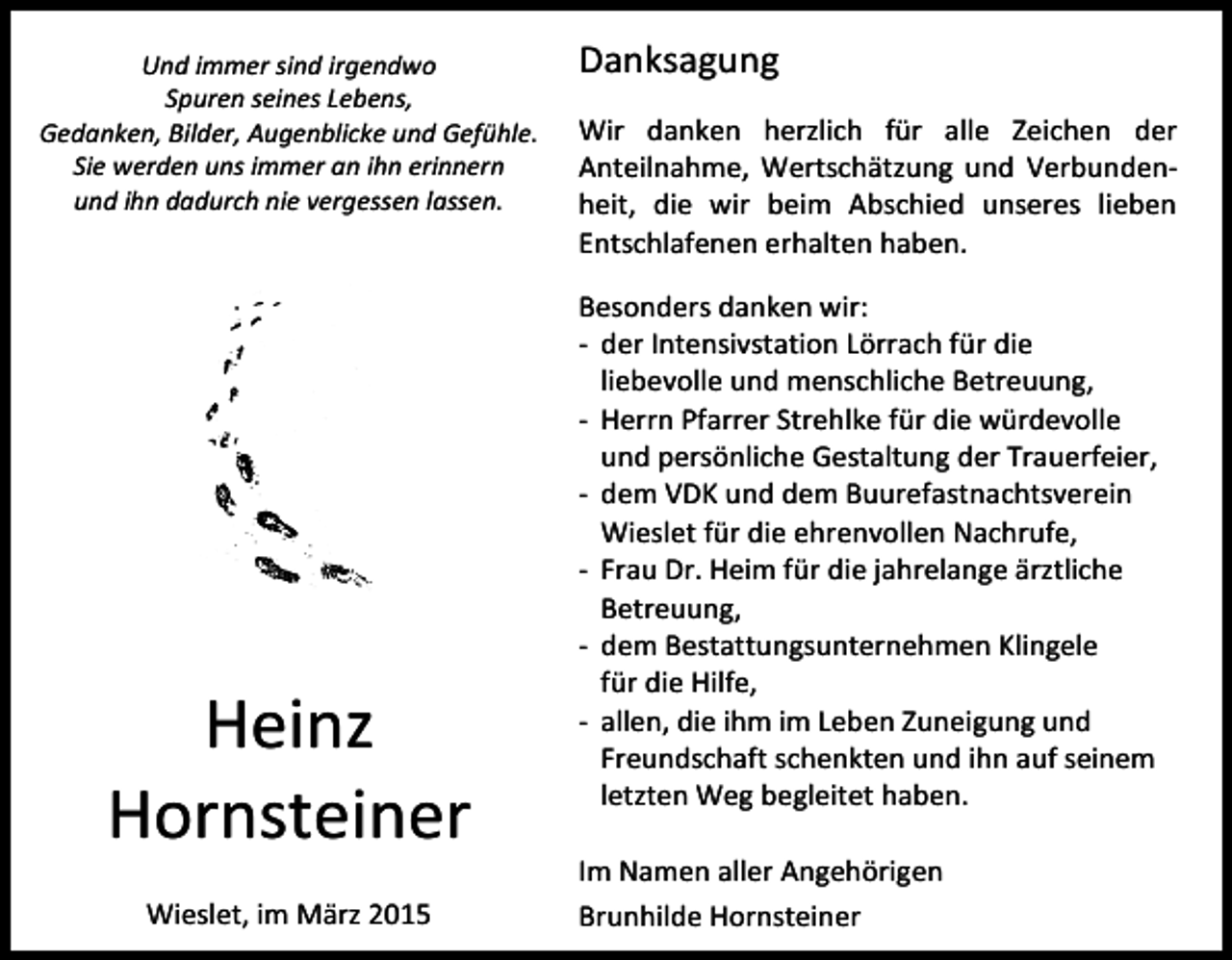 <p>Und immer sind irgendwo<br />Spuren seines Lebens,<br />Gedanken, Bilder, Augenblicke und Gefühle.<br />Sie werden uns immer an ihn erinnern<br />und ihn dadurch nie vergessen lassen.</p><p>Heinz<br />Hornsteiner<br />Wieslet, im März 2015</p><p>Danksagung<br />Wir danken herzlich für alle Zeichen der<br />Anteilnahme, Wertschätzung und Verbundenheit, die wir beim Abschied unseres lieben<br />Entschlafenen erhalten haben.<br />Besonders danken wir:<br />- der Intensivstation Lörrach für die<br />liebevolle und menschliche Betreuung,<br />- Herrn Pfarrer Strehlke für die würdevolle<br />und persönliche Gestaltung der Trauerfeier,<br />- dem VDK und dem Buurefastnachtsverein<br />Wieslet für die ehrenvollen Nachrufe,<br />- Frau Dr. Heim für die jahrelange ärztliche<br />Betreuung,<br />- dem Bestattungsunternehmen Klingele<br />für die Hilfe,<br />- allen, die ihm im Leben Zuneigung und<br />Freundschaft schenkten und ihn auf seinem<br />letzten Weg begleitet haben.<br />Im Namen aller Angehörigen<br />Brunhilde Hornsteiner</p>