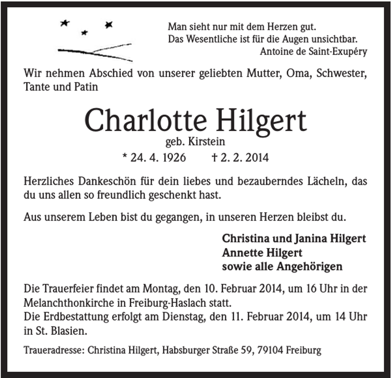 <p>Man sieht nur mit dem Herzen gut.<br />Das Wesentliche ist für die Augen unsichtbar.<br />Antoine de Saint-Exupéry</p><p>Wir nehmen Abschied von unserer geliebten Mutter, Oma, Schwester,<br />Tante und Patin</p><p>Charlotte Hilgert<br />geb. Kirstein<br />* 24. 4. 1926<br />† 2. 2. 2014</p><p>Herzliches Dankeschön für dein liebes und bezauberndes Lächeln, das<br />du uns allen so freundlich geschenkt hast.<br />Aus unserem Leben bist du gegangen, in unseren Herzen bleibst du.<br />Christina und Janina Hilgert<br />Annette Hilgert<br />sowie alle Angehörigen<br />Die Trauerfeier findet am Montag, den 10. Februar 2014, um 16 Uhr in der<br />Melanchthonkirche in Freiburg-Haslach statt.<br />Die Erdbestattung erfolgt am Dienstag, den 11. Februar 2014, um 14 Uhr<br />in St. Blasien.<br />Traueradresse: Christina Hilgert, Habsburger Straße 59, 79104 Freiburg</p>