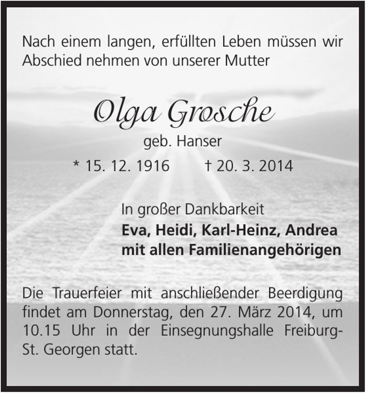 <p>Nach einem langen, erfüllten Leben müssen wir<br />Abschied nehmen von unserer Mutter</p><p>Olga Grosche<br />geb. Hanser<br />* 15. 12. 1916</p><p>† 20. 3. 2014</p><p>In großer Dankbarkeit<br />Eva, Heidi, Karl-Heinz, Andrea<br />mit allen Familienangehörigen<br />Die Trauerfeier mit anschließender Beerdigung<br />findet am Donnerstag, den 27. März 2014, um<br />10.15 Uhr in der Einsegnungshalle FreiburgSt. Georgen statt.</p>