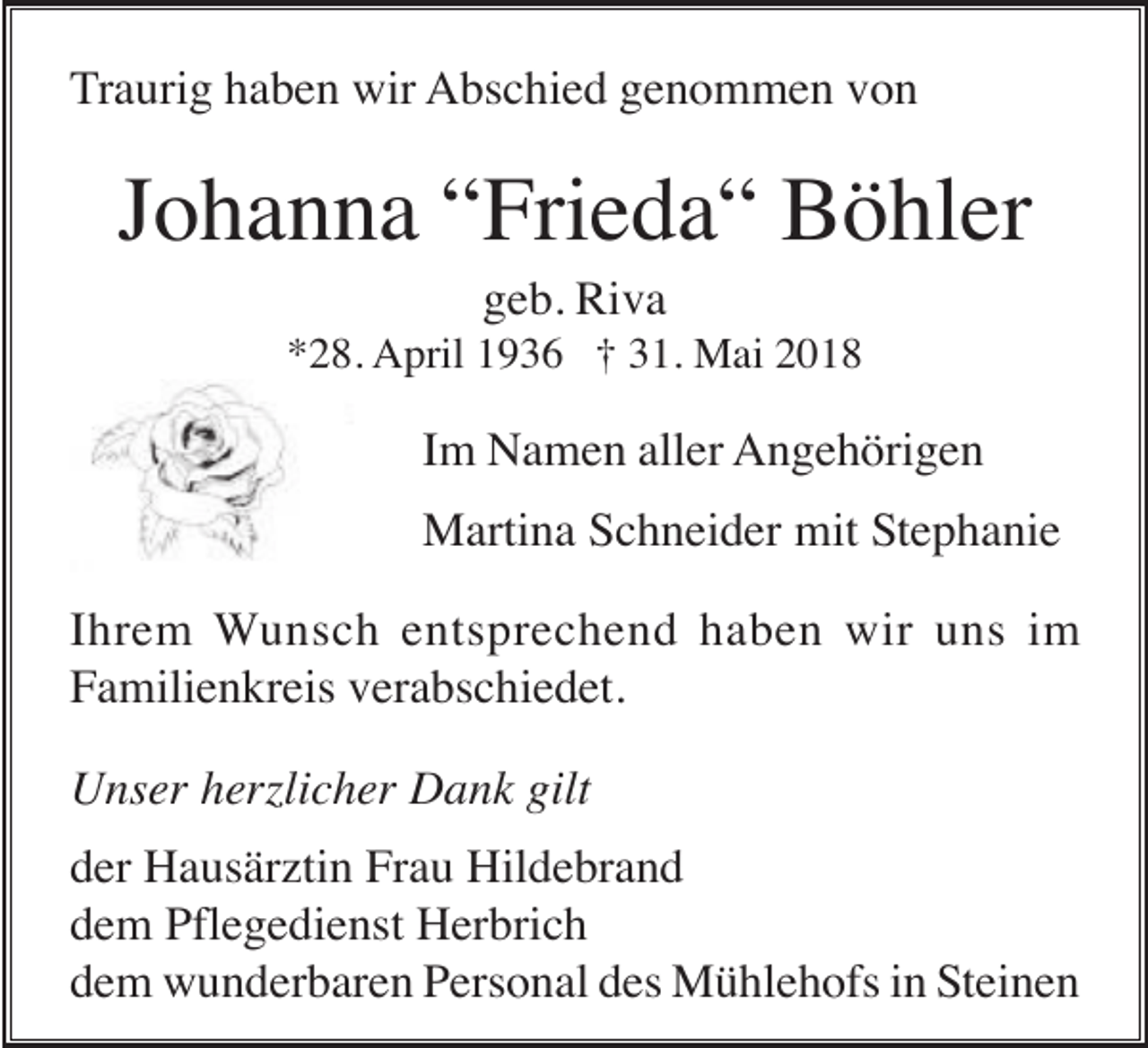 <p>Traurig haben wir Abschied genommen von</p><p>Johanna “Frieda“ Böhler<br />geb. Riva<br />*28. April 1936 † 31. Mai 2018</p><p>Im Namen aller Angehörigen<br />Martina Schneider mit Stephanie<br />Ihrem Wunsch entsprechend haben wir uns im<br />Familienkreis verabschiedet.<br />Unser herzlicher Dank gilt<br />der Hausärztin Frau Hildebrand<br />dem Pflegedienst Herbrich<br />dem wunderbaren Personal des Mühlehofs in Steinen</p>
