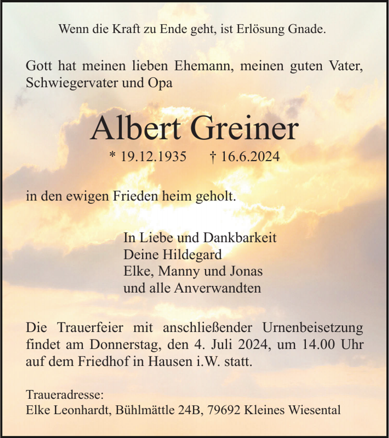 <p>Wenn die Kraft zu Ende geht, ist Erlösung Gnade.</p><p>Gott hat meinen lieben Ehemann, meinen guten Vater,<br />Schwiegervater und Opa</p><p>Albert Greiner<br />* 19.12.1935</p><p>† 16.6.2024</p><p>in den ewigen Frieden heim geholt.<br />In Liebe und Dankbarkeit<br />Deine Hildegard<br />Elke, Manny und Jonas<br />und alle Anverwandten<br />Die Trauerfeier mit anschließender Urnenbeisetzung<br />findet am Donnerstag, den 4. Juli 2024, um 14.00 Uhr<br />auf dem Friedhof in Hausen i.W. statt.<br />Traueradresse:<br />Elke Leonhardt, Bühlmättle 24B, 79692 Kleines Wiesental</p>