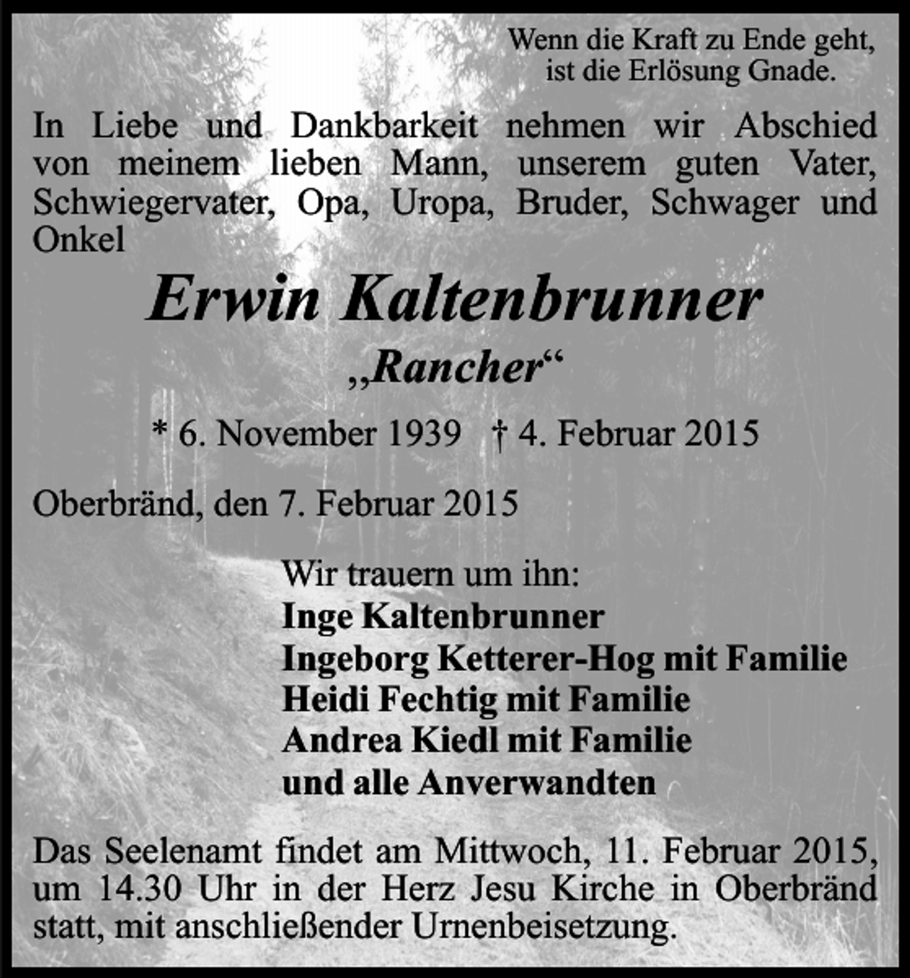 <p>Wenn die Kraft zu Ende geht,<br />ist die Erlösung Gnade.</p><p>In Liebe und Dankbarkeit nehmen wir Abschied<br />von meinem lieben Mann, unserem guten Vater,<br />Schwiegervater, Opa, Uropa, Bruder, Schwager und<br />Onkel</p><p>Erwin Kaltenbrunner<br />,,Rancher“</p><p>* 6. November 1939 † 4. Februar 2015<br />Oberbränd, den 7. Februar 2015<br />Wir trauern um ihn:<br />Inge Kaltenbrunner<br />Ingeborg Ketterer-Hog mit Familie<br />Heidi Fechtig mit Familie<br />Andrea Kiedl mit Familie<br />und alle Anverwandten<br />Das Seelenamt findet am Mittwoch, 11. Februar 2015,<br />um 14.30 Uhr in der Herz Jesu Kirche in Oberbränd<br />statt, mit anschließender Urnenbeisetzung.</p>
