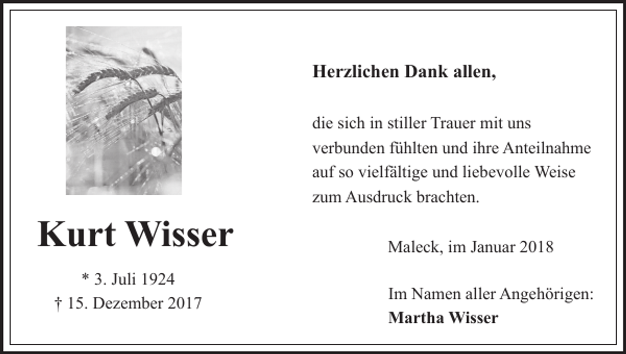 <p>HHerzlichen<br />e r zli c h e n DDank<br />a n k all<br />e n,<br />allen,<br />di<br />e sisich<br />c h iin<br />n still<br />er Trauer<br />Tr a u er mit<br />m it uns<br />u ns<br />die<br />stiller<br />vverbunden<br />er b u n d e n ffühlten<br />ü hlt e n uund<br />n d iihre<br />h r e Anteilnahme<br />A nt eil n a h m e<br />aauf<br />uf ssoo vielfältige<br />vi elf älti g e und<br />u n d liliebevolle<br />e b e v oll e Weise<br />Weis e<br />zzum<br />u m Ausdruck<br />A us dr u c k brachten.<br />br a c ht e n.</p><p>KKurt<br />u rt Wisser<br />Wiss e r<br />** 3.<br />3. JJuli<br />uli 11<br />†† 115.<br />5. Dezember<br />D e z e m b er 22</p><p>Maleck,<br />M al e c k, i im<br />m J aJanuar<br />n u ar<br />IImm Namen<br />N a m e n aller<br />all er Angehörigen:<br />A n g e h örig e n:<br />MMartha<br />a rt h a Wisser<br />Wiss e r</p>
