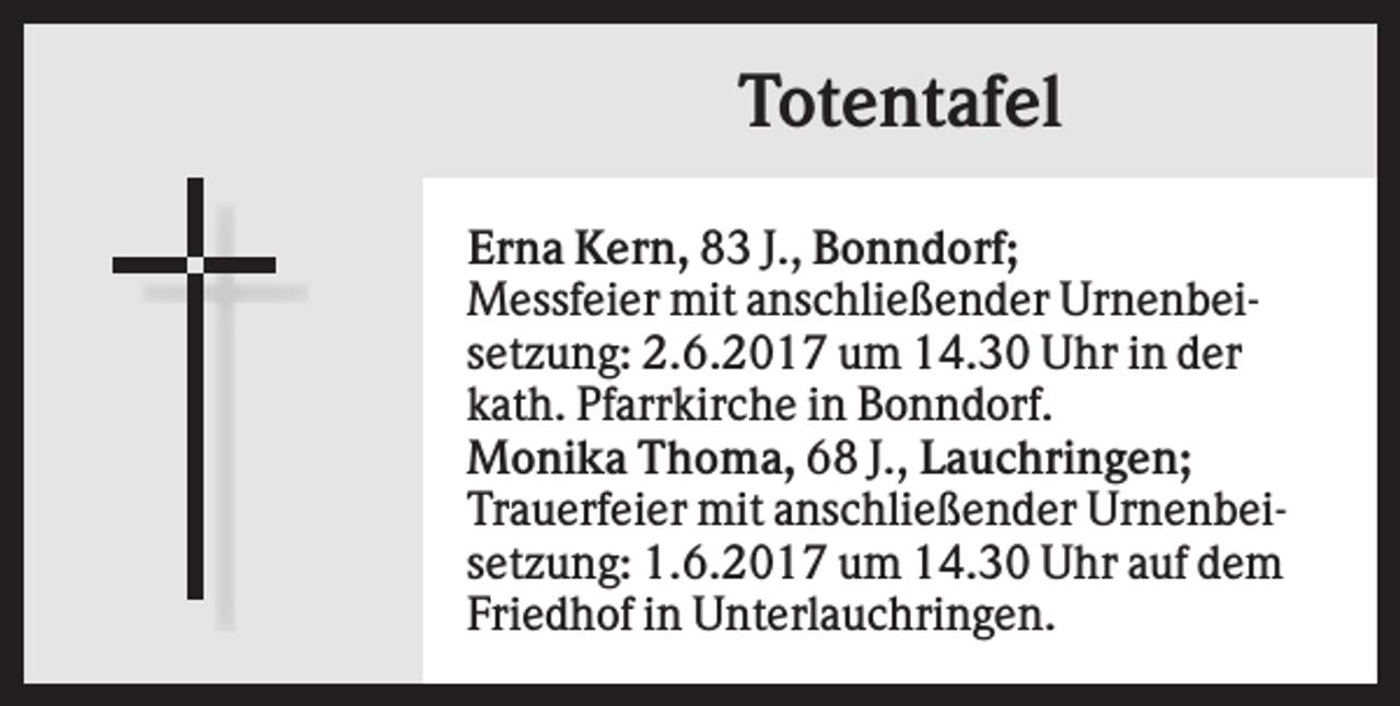 <p>Totentafel<br />Erna Kern, 83 J., Bonndorf;<br />Messfeier mit anschließender Urnenbeisetzung: 2.6.2017 um 14.30 Uhr in der<br />kath. Pfarrkirche in Bonndorf.<br />Monika Thoma, 68 J., Lauchringen;<br />Trauerfeier mit anschließender Urnenbeisetzung: 1.6.2017 um 14.30 Uhr auf dem<br />Friedhof in Unterlauchringen.</p>