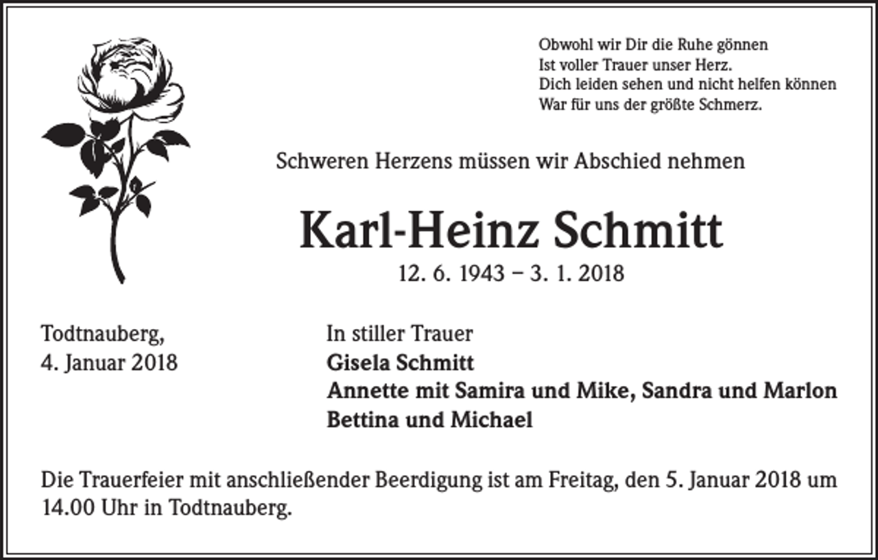<p>Obwohl wir Dir die Ruhe gönnen<br />Ist voller Trauer unser Herz.<br />Dich leiden sehen und nicht helfen können<br />War für uns der größte Schmerz.</p><p>Schweren Herzens müssen wir Abschied nehmen</p><p>Karl-Heinz Schmitt<br />12. 6. 1943 – 3. 1. 2018</p><p>Todtnauberg,<br />4. Januar 2018</p><p>In stiller Trauer<br />Gisela Schmitt<br />Annette mit Samira und Mike, Sandra und Marlon<br />Bettina und Michael</p><p>Die Trauerfeier mit anschließender Beerdigung ist am Freitag, den 5. Januar 2018 um<br />14.00 Uhr in Todtnauberg.</p>